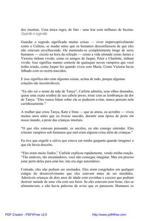 dos imortais. Uma única regra, de fato - uma leia com milhares de facetas:
          Guarde o segredo.

          Guardar o segredo significada muitas coisas — viver imperceptivelmente
          como o Cullens, se mudar antes que os humanos desconfiassem de que eles
          não estavam envelhecendo. Ou mantendo-se completamente longe de seres
          humanos — exceto na hora da refeição — como a vida nômade como James e
          Victoria tinham vivido; como os amigos de Jasper, Peter e Charlotte, tinham
          vivido. Isso significa manter controle de quaisquer novos vampiros que você
          tenha criado, como Jasper fez quando viveu com Maria. Como Victoria havia
          falhado com os recém-nascidos.

          E isso significa não criar algumas coisas, acima de tudo, porque algumas
          criações são incontroláveis.

          “Eu não sei o nome da mãe de Tanya”, Carlisle admitiu, seus olhos dourados,
          quase uma exata sombra de seu cabelo preso, triste com as lembranças da dor
          de Tanya. “Eles nunca falam sobre ela se puderem evitar, nunca pensam nela
          carinhosamente.”

          A mulher que criou Tanya, Kate e Irina — que as amou, eu acredito — viveu
          muitos anos antes que eu tivesse nascido, durante uma época de peste em
          nosso mundo, a peste das crianças imortais.

          “O que eles estavam pensando, os anciões, eu não consigo entender. Eles
          criaram vampiros sob humanos que mal eram alguma coisa além de crianças.”

          Eu tive que engolir a saliva que estava em minha garganta quando imaginei o
          que ele havia descrito.

          “Eles eram muito lindos,” Carlisle explicou rapidamente, vendo minha reação.
          “Tão amáveis, tão encantadores, você não consegue imaginar. Mas era preciso
          estar perto deles para amá-los; isto era algo automático.

          Contudo, eles não podiam ser ensinados. Eles eram congelados em qualquer
          estágio do desenvolvimento que eles estavam antes de ser mordidos.
          Adoráveis crianças de dois anos de idade com covinhas e ceceios que podiam
          destruir metade de uma vila com seu furor. Se eles estavam com fome, eles se
          alimentavam, e não havia palavras de aviso que os parassem. Humanos os




PDF Creator - PDF4Free v2.0                                http://www.pdf4free.com
 