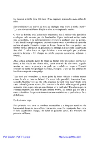 Eu mantive a minha pose por mais 1/8 de segundo, ajustando a cena antes de
          mim.

          Edward inclinava-se através da mesa de operação onde estava a minha (pyre =
          ?), a sua mão estendida em direção a mim, a sua expressão ansiosa.

          O rosto de Edward era a coisa mais importante, mas a minha visão periférica
          catalogava tudo ao redor, por via das dúvidas. Algum instinto de defesa havia
          sido despertado, e eu automaticamente procurava qualquer sinal de perigo.
          Minha família vampira esperava cautelosamente contra a parede mais afastada
          ao lado da porta, Emmett e Jasper na frente. Como se houvesse perigo. As
          minhas narinas alargaram-se, procurando a ameaça. Eu não pude farejar nada
          fora dali. O odor fraco de algo delicioso - mas estragado por produtos
          químicos ásperos - fez cócegas na minha garganta novamente, ardendo e
          doendo.

          Alice estava espiando perto do braço de Jasper com um sorriso enorme no
          rosto; a luz reluzia nos dentes dela, outro arco-íris de oito cores. Aquele
          sorriso me trouxe segurança e eu pude me restabelecer. Jasper e Emmett
          estavam na frente para proteger os outros, eu supus. O que eu não entendi de
          imediato era que eu era o perigo.

          Tudo isso era secundário. A maior parte de meus sentidos e minha mente
          estava focada no rosto de Edward. Eu nunca tinha percebido isso antes desse
          segundo. Quantas vezes eu não tinha encarado Edward e me maravilhado com
          a sua beleza? Quantas horas - dias, semanas - da minha vida eu gastei, passei
          sonhando com o que então eu considerava ser a perfeição? Eu achava que eu
          conhecia melhor a sua face do que a minha própria. Eu achava que isso era a
          única coisa física de que eu tinha certeza no mundo inteiro: a perfeição da face
          de Edward.

          Eu devia estar cega.

          Pela primeira vez, com as sombras escurecidas e a fraqueza restritiva da
          humanidade tirada os meus olhos, viram o seu rosto. Eu engasguei e lutei com
          o meu vocabulário, incapaz de achar as palavras certas. Eu precisava de
          palavras melhores.




PDF Creator - PDF4Free v2.0                                 http://www.pdf4free.com
 
