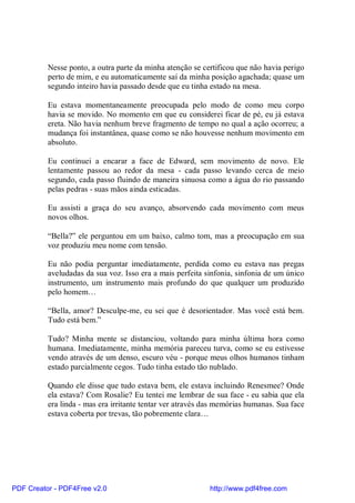 Nesse ponto, a outra parte da minha atenção se certificou que não havia perigo
          perto de mim, e eu automaticamente saí da minha posição agachada; quase um
          segundo inteiro havia passado desde que eu tinha estado na mesa.

          Eu estava momentaneamente preocupada pelo modo de como meu corpo
          havia se movido. No momento em que eu considerei ficar de pé, eu já estava
          ereta. Não havia nenhum breve fragmento de tempo no qual a ação ocorreu; a
          mudança foi instantânea, quase como se não houvesse nenhum movimento em
          absoluto.

          Eu continuei a encarar a face de Edward, sem movimento de novo. Ele
          lentamente passou ao redor da mesa - cada passo levando cerca de meio
          segundo, cada passo fluindo de maneira sinuosa como a água do rio passando
          pelas pedras - suas mãos ainda esticadas.

          Eu assisti a graça do seu avanço, absorvendo cada movimento com meus
          novos olhos.

          “Bella?” ele perguntou em um baixo, calmo tom, mas a preocupação em sua
          voz produziu meu nome com tensão.

          Eu não podia perguntar imediatamente, perdida como eu estava nas pregas
          aveludadas da sua voz. Isso era a mais perfeita sinfonia, sinfonia de um único
          instrumento, um instrumento mais profundo do que qualquer um produzido
          pelo homem…

          “Bella, amor? Desculpe-me, eu sei que é desorientador. Mas você está bem.
          Tudo está bem.”

          Tudo? Minha mente se distanciou, voltando para minha última hora como
          humana. Imediatamente, minha memória pareceu turva, como se eu estivesse
          vendo através de um denso, escuro véu - porque meus olhos humanos tinham
          estado parcialmente cegos. Tudo tinha estado tão nublado.

          Quando ele disse que tudo estava bem, ele estava incluindo Renesmee? Onde
          ela estava? Com Rosalie? Eu tentei me lembrar de sua face - eu sabia que ela
          era linda - mas era irritante tentar ver através das memórias humanas. Sua face
          estava coberta por trevas, tão pobremente clara…




PDF Creator - PDF4Free v2.0                                http://www.pdf4free.com
 