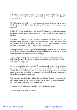 E Jacob? Ele estava bem? Tinha o meu longo sofrimento feito com que meu
          melhor amigo me odiasse? Tinha ele voltado para o bando de Sam? Seth e
          Leah, também?

          Os Cullen estavam a salvo, ou a minha transformação iniciou a guerra com o
          bando? O apoio de Edward cobria tudo isso? Ou ele só estava tentando me
          acalmar?

          E Charlie? O que eu diria para ele agora? Ele deve ter ligado enquanto eu
          estava queimando. O que eles disseram a ele? O que ele acha que aconteceu
          comigo?

          Enquanto eu deliberava por um pequeno pedaço de um segundo sobre qual
          pergunta fazer primeiro, Edward estendeu sua mão e acariciou minha face
          com a ponta de seus dedos. Liso como cetim, leve como uma pena, e agora
          combinava exatamente com a temperatura da minha pele.

          Seu toque pareceu varrer a superfície da minha pele, através dos ossos do meu
          rosto. A sensação foi latejante, elétrica - sacudiu através de meus ossos, minha
          espinha abaixo, e estremeceu em meu estômago.

          Espere, eu pensei enquanto o estremecimento floresceu em um entusiasmo,
          uma nostalgia. Não era suposto eu perder isso? Não estava desistindo desse
          sentimento na barganha?

          Eu era uma vampira recém-nascida. A dor seca e ardente em minha garganta
          provava isso. E eu sabia o que ser uma recém-nascida implicava. Emoções e
          desejos humanos voltariam para mim mais tarde, de alguma forma, mas eu
          aceitei que eu não os sentiria no começo. Somente sede. Esse era o acordo, o
          preço. Eu concordei em pagar isso.

          Mas enquanto a mão de Edward corria pelo formato do meu rosto como aço
          coberto de cetim, desejo corria pelas minhas veias secas, cantando desde o
          meu couro cabeludo até os meus dedos dos pés.

          Ele arqueou uma sobrancelha perfeita, esperando que eu falasse.

          Eu atirei meus braços em volta dele.




PDF Creator - PDF4Free v2.0                                 http://www.pdf4free.com
 