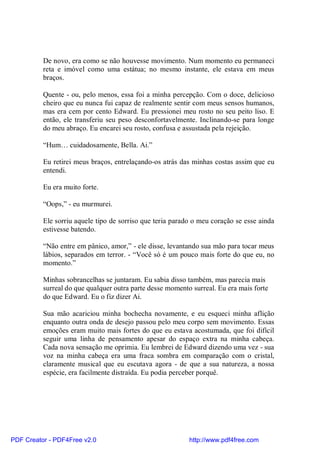 De novo, era como se não houvesse movimento. Num momento eu permaneci
          reta e imóvel como uma estátua; no mesmo instante, ele estava em meus
          braços.

          Quente - ou, pelo menos, essa foi a minha percepção. Com o doce, delicioso
          cheiro que eu nunca fui capaz de realmente sentir com meus sensos humanos,
          mas era cem por cento Edward. Eu pressionei meu rosto no seu peito liso. E
          então, ele transferiu seu peso desconfortavelmente. Inclinando-se para longe
          do meu abraço. Eu encarei seu rosto, confusa e assustada pela rejeição.

          “Hum… cuidadosamente, Bella. Ai.”

          Eu retirei meus braços, entrelaçando-os atrás das minhas costas assim que eu
          entendi.

          Eu era muito forte.

          “Oops,” - eu murmurei.

          Ele sorriu aquele tipo de sorriso que teria parado o meu coração se esse ainda
          estivesse batendo.

          “Não entre em pânico, amor,” - ele disse, levantando sua mão para tocar meus
          lábios, separados em terror. - “Você só é um pouco mais forte do que eu, no
          momento.”

          Minhas sobrancelhas se juntaram. Eu sabia disso também, mas parecia mais
          surreal do que qualquer outra parte desse momento surreal. Eu era mais forte
          do que Edward. Eu o fiz dizer Ai.

          Sua mão acariciou minha bochecha novamente, e eu esqueci minha aflição
          enquanto outra onda de desejo passou pelo meu corpo sem movimento. Essas
          emoções eram muito mais fortes do que eu estava acostumada, que foi difícil
          seguir uma linha de pensamento apesar do espaço extra na minha cabeça.
          Cada nova sensação me oprimia. Eu lembrei de Edward dizendo uma vez - sua
          voz na minha cabeça era uma fraca sombra em comparação com o cristal,
          claramente musical que eu escutava agora - de que a sua natureza, a nossa
          espécie, era facilmente distraída. Eu podia perceber porquê.




PDF Creator - PDF4Free v2.0                                http://www.pdf4free.com
 