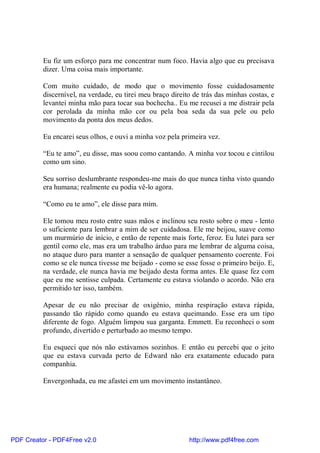 Eu fiz um esforço para me concentrar num foco. Havia algo que eu precisava
          dizer. Uma coisa mais importante.

          Com muito cuidado, de modo que o movimento fosse cuidadosamente
          discernível, na verdade, eu tirei meu braço direito de trás das minhas costas, e
          levantei minha mão para tocar sua bochecha.. Eu me recusei a me distrair pela
          cor perolada da minha mão cor ou pela boa seda da sua pele ou pelo
          movimento da ponta dos meus dedos.

          Eu encarei seus olhos, e ouvi a minha voz pela primeira vez.

          “Eu te amo”, eu disse, mas soou como cantando. A minha voz tocou e cintilou
          como um sino.

          Seu sorriso deslumbrante respondeu-me mais do que nunca tinha visto quando
          era humana; realmente eu podia vê-lo agora.

          “Como eu te amo”, ele disse para mim.

          Ele tomou meu rosto entre suas mãos e inclinou seu rosto sobre o meu - lento
          o suficiente para lembrar a mim de ser cuidadosa. Ele me beijou, suave como
          um murmúrio de início, e então de repente mais forte, feroz. Eu lutei para ser
          gentil como ele, mas era um trabalho árduo para me lembrar de alguma coisa,
          no ataque duro para manter a sensação de qualquer pensamento coerente. Foi
          como se ele nunca tivesse me beijado - como se esse fosse o primeiro beijo. E,
          na verdade, ele nunca havia me beijado desta forma antes. Ele quase fez com
          que eu me sentisse culpada. Certamente eu estava violando o acordo. Não era
          permitido ter isso, também.

          Apesar de eu não precisar de oxigênio, minha respiração estava rápida,
          passando tão rápido como quando eu estava queimando. Esse era um tipo
          diferente de fogo. Alguém limpou sua garganta. Emmett. Eu reconheci o som
          profundo, divertido e perturbado ao mesmo tempo.

          Eu esqueci que nós não estávamos sozinhos. E então eu percebi que o jeito
          que eu estava curvada perto de Edward não era exatamente educado para
          companhia.

          Envergonhada, eu me afastei em um movimento instantâneo.




PDF Creator - PDF4Free v2.0                                 http://www.pdf4free.com
 