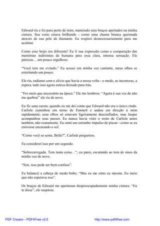 Edward riu e foi para perto de mim, mantendo seus braços apertados na minha
          cintura. Seu rosto estava brilhando - como uma chama branca queimada
          através de sua pele de diamante. Eu respirei desnecessariamente para me
          acalmar.

          Como esse beijo era diferente! Eu li sua expressão como a comparação das
          memórias indistintas de humana para essa clara, intensa sensação. Ele
          pareceu… um pouco orgulhoso.

          “Você tem me evitado.” Eu acusei em minha voz cantante, meus olhos se
          estreitando um pouco.

          Ele riu, radiante com o alívio que havia a nossa volta - o medo, as incertezas, a
          espera, tudo isso agora estava deixado para trás.

          “Foi meio que necessário na época.” Ele me lembrou. “Agora é sua vez de não
          me quebrar” ele riu de novo.

          Eu fiz uma careta, quando eu me dei conta que Edward não era o único rindo.
          Carlisle caminhou em torno de Emmett e andou em direção à mim
          rapidamente; seus olhos só estavam ligeiramente desconfiados, mas Jasper
          acompanhou seus passos. Eu nunca havia visto o rosto de Carlisle antes
          também, não exatamente. Eu senti um estranho impulso de piscar - como se eu
          estivesse encarando o sol.

          “Como você se sente, Bella?”, Carlisle perguntou.

          Eu considerei isso por um segundo.

          “Sobrecarregada. Tem tanta coisa…“, eu parei, escutando ao tom de sinos da
          minha voz de novo.

          “Sim, isso pode ser bem confuso”.

          Eu balancei a cabeça de modo bobo, “Mas eu me sinto eu mesma. Eu meio
          que não esperava isso”.

          Os braços de Edward me apertaram despreocupadamente minha cintura. “Eu
          te disse”, ele suspirou.




PDF Creator - PDF4Free v2.0                                  http://www.pdf4free.com
 