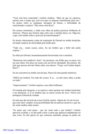 “Você está bem controlada”, Carlisle meditou. “Mais do que eu esperava,
          mesmo com o tempo que você teve para se preparar mentalmente para isso.”
          Eu pensei sobre as mudanças selvagens de humor, a dificuldade de
          concentração e suspirei, “Não estou certa disso”.

          Ele acenou seriamente, e então seus olhos de pedras preciosas brilharam de
          interesse, “Parece que fizemos algo certo com a morfina dessa vez. Diga-me,
          o que você lembra sobre o processo de transformação?”.

          Eu hesitei intensamente ciente da respiração de Edward na minha bochecha,
          enviando suspiros de eletricidade pela minha pele.

          “Tudo era… muito escuro, antes. Eu me lembro que o bebê não podia
          respirar…”

          Eu olhei pra Edward, momentaneamente horrorizada com a memória.

          “Reneesme está saudável e bem”, ele prometeu, um brilho que eu nunca vira
          em seus olhos. Ele disse seu nome com um fervor abrandado. Reverência. Do
          jeito que pessoas devotas falam sobre seus deuses. “O que você lembra depois
          disso?”.

          Eu me concentrei na minha cara-de-pau. Nunca fui uma grande mentirosa.

          “Difícil me lembrar. Era tudo tão escuro. E aí… eu abri meus olhos e podia
          ver tudo“.

          “Impressionante”, Carlisle suspirou, seus olhos brilhantes.

          Fui tomada pelo desgosto, e eu esperei o calor queimar nas minhas bochechas
          e me denunciar. E aí eu lembrei que eu nunca coraria de novo. Talvez isso
          protegesse Edward da verdade.

          Eu teria que dar um jeito de avisar Carlisle, porém. Algum dia. Se ele tivesse
          que criar outro vampiro. Essa possibilidade não me parecia razoável, o que me
          fez sentir melhor sobre mentir.

          “Eu quero que você pense - que me conte tudo o que lembra”, Carlisle
          apressou excitado, e eu não pude evitar a careta que apareceu rapidamente no
          meu rosto. Eu não queria ter que continuar mentindo, porque eu podia me




PDF Creator - PDF4Free v2.0                                 http://www.pdf4free.com
 