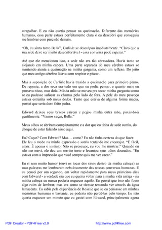 atrapalhar. E eu não queria pensar na queimação. Diferente das memórias
          humanas, essa parte estava perfeitamente clara e eu descobri que conseguia
          me lembrar com precisão demais.

          “Oh, eu sinto tanto Bella”, Carlisle se desculpou imediatamente. “Claro que a
          sua sede deve ser muito desconfortável - essa conversa pode esperar.”

          Até que ele mencionou isso, a sede não era tão abrasadora. Havia tanto se
          alojando em minha cabeça. Uma parte separada do meu cérebro estava se
          mantendo atenta a queimação na minha garganta, como um reflexo. Do jeito
          que meu antigo cérebro lidava com respirar e piscar.

          Mas a suposição de Carlisle havia trazido a queimação para primeiro plano.
          De repente, a dor seca era tudo em que eu podia pensar, e quanto mais eu
          pensava nisso, mas doía. Minha mão se moveu pra tocar minha garganta como
          se eu pudesse sufocar as chamas pelo lado de fora. A pele do meu pescoço
          estava estranha sob meus dedos. Tanto que estava de alguma forma macia,
          pensei que seria duro feito pedra.

          Edward deixou seus braços caírem e pegou minha outra mão, puxando-a
          gentilmente. “Vamos caçar, Bella.”

          Meus olhos se abriram completamente e a dor que eu tinha de sede sumiu, do
          choque de estar falando nisso aqui.

          Eu? Caçar? Com Edward? Mas… como? Eu não tinha certeza do que fazer.
          Ele leu o medo na minha expressão e sorriu tentando me encorajar. “É fácil,
          amor. É apenas o instinto. Não se preocupe, eu vou lhe mostrar.” Quando eu
          não me movi, ele deu um sorriso torto e levantou seus olhos dourados. “Eu
          estava com a impressão que você sempre quis me ver caçar.”

          Eu ri sem muito humor (ouvi os tocar dos sinos dentro da minha cabeça) as
          suas palavras me lembraram nebulosamente das nossas conversas humanas. E
          eu pensei por um segundo, em voltar rapidamente para meus primeiros dias
          com Edward - a verdade era que eu queria voltar para a minha vida antiga - na
          minha cabeça eu nunca poderia esquecer aquilo. Eu pensei que isso não fosse
          algo ruim de lembrar, mas era como se tivesse tentando ver através da água
          lamacenta. Eu sabia pela experiência de Rosalie que se eu pensasse em minhas
          memórias humanas o bastante, eu poderia não perdê-las pelo tempo. Eu não
          queria esquecer um minuto que eu gastei com Edward, principalmente agora




PDF Creator - PDF4Free v2.0                               http://www.pdf4free.com
 