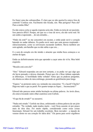 Eu franzi uma das sobrancelhas. É claro que eu não queria.Eu estava fora de
          controle? Confusa sim. Facilmente não focada, sim. Mas perigosa? Para ela?
          Para a minha filha?

          Eu não estava certa se aquela resposta seria não. Então eu teria de ser paciente.
          Isso parecia difícil. Porque, até que eu a visse de novo, ela não seria real. Só
          um sonho evaporando… de um estranho…

          “Onde ela está?” eu me concentrei em escutar, e então pude ouvir o coração
          batendo no andar debaixo. Eu podia ouvir mais que uma pessoa respirando -
          silenciosamente, como se estivessem escutando também. Havia também um
          som agitado, um barulho que eu não sabia o que era…

          E o som do coração era tão úmido e atraente que minha boca começou a se
          encher de água.

          Então eu definitivamente teria que aprender a caçar antes de vê-la. Meu bebê
          esquisito.

          “Rosalie está com ela?”

          “Sim.” Edward respondeu em um tom cortante, e eu podia ver que algo que
          ele havia pensado o deixou chateado. Pensei que ele e Rose tinham superado
          as diferenças. A hostilidade tinha voltado? Antes que eu pudesse perguntar,
          ele afastou as mãos do meu estômago, puxando-as gentilmente para longe.

          “Espere,” eu protestei outra vez, tentando me concentrar. “E o Jacob? Charlie?
          Diga-me tudo o que eu perdi. Por quanto tempo eu fiquei… Inconsciente?”

          Edward não pareceu notar minha hesitação na ultima palavra. Ao invés disso,
          ele estava trocando outro olhar cauteloso com Carlisle.

          “O que há de errado?” eu sussurrei.

          “Nada está errado.” Carlisle me disse, enfatizando a ultima palavra de um jeito
          estranho. “Na verdade, nada mudou muito - você ficou ausente só por pouco
          mais de dois dias. Foi muito rápido, considerando como essas coisas
          funcionam. Edward fez um trabalho excelente. Bem inovador - a injeção de
          veneno direto no seu coração foi idéia dele.” Ele parou para sorrir orgulhoso




PDF Creator - PDF4Free v2.0                                  http://www.pdf4free.com
 
