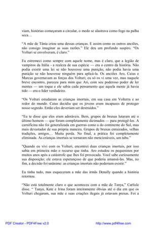 viam, histórias começaram a circular, o medo se alastrava como fogo na palha
          seca…

          “A mãe de Tânia criou uma dessas crianças. E assim como os outros anciões,
          não consigo imaginar as suas razões.” Ele deu um profundo suspiro. “Os
          Volturi se envolveram, é claro.”

          Eu estremeci como sempre com aquele nome, mas é claro, que a legião de
          vampiros da Itália - a realeza de sua espécie — era o centro da história. Não
          podia existir uma lei se não houvesse uma punição; não podia havia uma
          punição se não houvesse ninguém para aplicá-la. Os anciões Aro, Caius e
          Marcus governavam as forças dos Volturi; eu só os vi uma vez, mas naquele
          breve encontro, pareceu para mim que Ari, com seu poderoso poder de ler
          mentes — um toque e ele sabia cada pensamento que aquela mente já havia
          tido — era o líder verdadeiro.

          “Os Volturi estudaram as crianças imortais, em sua casa em Volterra e ao
          redor do mundo. Caius decidiu que os jovens eram incapazes de proteger
          nosso segredo. Então eles deveriam ser destruídos.”

          “Eu te disse que eles eram adoráveis. Bem, grupos de bruxas lutaram até o
          último homem — que foram completamente dizimados — para protegê-los. A
          carnificina não foi generalizada em guerras como a do continente do Sul, mas
          mais devastador de sua própria maneira. Grupos de bruxas enraizados, velhas
          tradições, amigos… Muita perda. No final, a prática foi completamente
          eliminada. As crianças imortais se tornaram não mencionáveis, um tabu.”

          "Quando eu vivi com os Volturi, encontrei duas crianças imortais, por isso
          sabia em primeira mão o recurso que tinha. Aro estudou os pequeninos por
          muitos anos após a catástrofe que lhes foi provocada. Você sabe curiosamente
          sua disposição; ele estava esperançoso de que poderia amansá-las. Mas, no
          fim, a decisão foi unânime: as crianças imortais não poderiam existir.”

          Eu tinha tudo, mas esqueceram a mãe das irmãs Denally quando a história
          retornou.

          “Não está totalmente claro o que aconteceu com a mãe de Tanya,” Carlisle
          disse. “ Tanya, Kate e Irina foram inteiramente óbvias até o dia em que os
          Volturi chegaram, sua mãe e suas criações ilegais já estavam presas. Foi a




PDF Creator - PDF4Free v2.0                               http://www.pdf4free.com
 