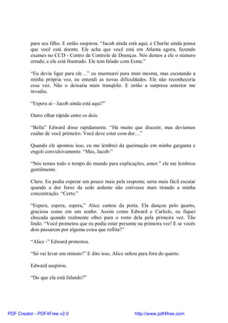 para seu filho. E então suspirou. “Jacob ainda está aqui, e Charlie ainda pensa
          que você está doente. Ele acha que você está em Atlanta agora, fazendo
          exames no CCD - Centro de Controle de Doenças. Nós demos a ele o número
          errado, e ele está frustrado. Ele tem falado com Esme.”

          “Eu devia ligar para ele…” eu murmurei para mim mesma, mas escutando a
          minha própria voz, eu entendi as novas dificuldades. Ele não reconheceria
          essa voz. Não o deixaria mais tranqüilo. E então a surpresa anterior me
          invadiu.

          “Espera aí - Jacob ainda está aqui?”

          Outro olhar rápido entre os dois.

          “Bella” Edward disse rapidamente. “Há muito que discutir, mas devíamos
          cuidar de você primeiro. Você deve estar com dor…”

          Quando ele apontou isso, eu me lembrei da queimação em minha garganta e
          engoli convulsivamente. “Mas, Jacob-”

          “Nós temos todo o tempo do mundo para explicações, amor.” ele me lembrou
          gentilmente.

          Claro. Eu podia esperar um pouco mais pela resposta; seria mais fácil escutar
          quando a dor feroz da sede ardente não estivesse mais tirando a minha
          concentração. “Certo.”

          “Espera, espera, espera,” Alice cantou da porta. Ela dançou pelo quarto,
          graciosa como em um sonho. Assim como Edward e Carlisle, eu fiquei
          chocada quando realmente olhei para o rosto dela pela primeira vez. Tão
          lindo. “Você prometeu que eu podia estar presente na primeira vez! E se vocês
          dois passarem por alguma coisa que reflita?”

          “Alice -” Edward protestou.

          “Só vai levar um minuto!” E dito isso, Alice saltou para fora do quarto.

          Edward suspirou.

          “Do que ela está falando?”




PDF Creator - PDF4Free v2.0                                 http://www.pdf4free.com
 