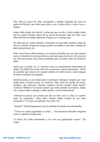 Mas Alice já estava de volta, carregando o espelho chapeado de outro do
          quarto de Rosalie, que tinha quase duas vezes a altura dela, e várias vezes a
          largura.

          Jasper tinha estado tão imóvel e silencioso que eu não o havia notado desde
          que ele seguiu Carlisle. Agora ele se mexeu novamente, indo até Alice, seus
          olhos absortos na minha expressão. Porque eu vi o perigo aqui.

          Eu sabia que ele estaria sentindo a atmosfera ao meu redor também, então ele
          deve ter sentido o baque de choque quando eu estudei o rosto dele, olhando de
          perto pela primeira vez.

          Pelos meus fracos olhos humanos, as cicatrizes deixadas por sua vida anterior
          com os exércitos de recém-nascidos no sul eram quase invisíveis. Só com uma
          luz forte para deixar suas formas definidas para eu poder saber da existência
          delas.

          Agora que eu podia ver, as cicatrizes eram as características dominantes de
          Jasper. Era difícil tirar meus olhos de seu pescoço e queixo destruídos - difícil
          de acreditar que mesmo um vampiro poderia ter sobrevivido a tantos ataques
          de dentes rasgando sua garganta.

          Instintivamente, eu me afastei para me proteger. Qualquer vampiro que visse
          Jasper teria a mesma reação. As cicatrizes eram como um quadro de avisos.
          Perigoso, elas gritavam. Quantos vampiros haviam tentado matar Jasper?
          Centenas? Milhares? O mesmo número que tinha morrido na tentativa. Jasper
          viu e sentiu minha avaliação, minha cautela, e sorriu ironicamente.

          “Edward me passou um sermão por não ter feito você se olhar no espelho
          antes do casamento.” Alice disse, tirando minha atenção de seu amor
          ameaçador. “E eu não vou agüentar isso outra vez.”

          “Sermão?” Edward perguntou a ela levantando levemente sua sobrancelha.

          -”Talvez eu esteja exagerando as coisas…” Ela murmurou baixinho enquanto
          virava o espelho à minha mira.

          “E talvez isto tenha unicamente a ver com sua gratificação voyeur”. Ele
          reagiu.




PDF Creator - PDF4Free v2.0                                  http://www.pdf4free.com
 