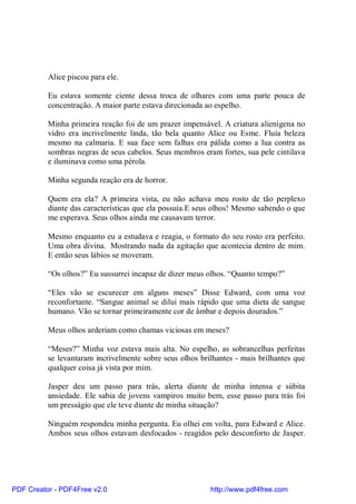 Alice piscou para ele.

          Eu estava somente ciente dessa troca de olhares com uma parte pouca de
          concentração. A maior parte estava direcionada ao espelho.

          Minha primeira reação foi de um prazer impensável. A criatura alienígena no
          vidro era incrivelmente linda, tão bela quanto Alice ou Esme. Fluía beleza
          mesmo na calmaria. E sua face sem falhas era pálida como a lua contra as
          sombras negras de seus cabelos. Seus membros eram fortes, sua pele cintilava
          e iluminava como uma pérola.

          Minha segunda reação era de horror.

          Quem era ela? A primeira vista, eu não achava meu rosto de tão perplexo
          diante das características que ela possuía.E seus olhos! Mesmo sabendo o que
          me esperava. Seus olhos ainda me causavam terror.

          Mesmo enquanto eu a estudava e reagia, o formato do seu rosto era perfeito.
          Uma obra divina. Mostrando nada da agitação que acontecia dentro de mim.
          E então seus lábios se moveram.

          “Os olhos?” Eu sussurrei incapaz de dizer meus olhos. “Quanto tempo?”

          “Eles vão se escurecer em alguns meses” Disse Edward, com uma voz
          reconfortante. “Sangue animal se dilui mais rápido que uma dieta de sangue
          humano. Vão se tornar primeiramente cor de âmbar e depois dourados.”

          Meus olhos arderiam como chamas viciosas em meses?

          “Meses?” Minha voz estava mais alta. No espelho, as sobrancelhas perfeitas
          se levantaram incrivelmente sobre seus olhos brilhantes - mais brilhantes que
          qualquer coisa já vista por mim.

          Jasper deu um passo para trás, alerta diante de minha intensa e súbita
          ansiedade. Ele sabia de jovens vampiros muito bem, esse passo para trás foi
          um presságio que ele teve diante de minha situação?

          Ninguém respondeu minha pergunta. Eu olhei em volta, para Edward e Alice.
          Ambos seus olhos estavam desfocados - reagidos pelo desconforto de Jasper.




PDF Creator - PDF4Free v2.0                               http://www.pdf4free.com
 
