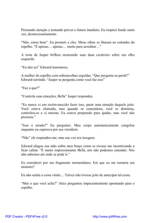 Prestando atenção e tentando prever o futuro imediato. Eu respirei fundo outra
          vez, desnecessariamente.

          “Não, estou bem”. Eu prometi a eles. Meus olhos se fitaram no estranho do
          espelho. “É apenas… apenas… muito para acreditar…”

          A testa de Jasper brilhou mostrando suas duas cicatrizes sobre seu olho
          esquerdo.

          “Eu não sei” Edward murmurou.

          A mulher do espelho com sobrancelhas erguidas. “Que pergunta eu perdi?”
          Edward sorrindo. “Jasper se pergunta como você faz isso”

          “Faz o que?”

          “Controla suas emoções, Bella” Jasper respondeu.

          “Eu nunca vi um recém-nascido fazer isso, parar uma emoção daquele jeito.
          Você estava chateada, mas quando se concentrou, você se dominou,
          controlou-se a si mesmo. Eu estava preparado para ajudar, mas você não
          precisou.”

          “Isso é errado?” Eu perguntei. Meu corpo automaticamente congelou
          enquanto eu esperava por seu veredicto.

          “Não” ele respondeu-me, mas sua voz era insegura.

          Edward afagou sua mão sobre meu braço como se tivesse me incentivando a
          ficar calma. “É muito impressionante Bella, nós não podemos entender. Nós
          não sabemos até onde se pode ir.”

          Eu considerei por um fragmento momentâneo. Em que eu me tornaria um
          monstro?

          Eu não sentia a coisa vindo… Talvez não tivesse jeito de antecipar tal coisa.

          “Mas o que você acha?” Alice perguntou impacientemente apontando para o
          espelho.




PDF Creator - PDF4Free v2.0                                 http://www.pdf4free.com
 