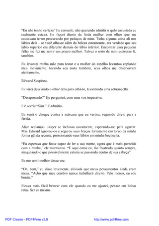 “Eu não tenho certeza” Eu consenti, não querendo admitir o quão assustada eu
          realmente estava. Eu fiquei diante da linda mulher com olhos que me
          causavam terror procurando por pedaços de mim. Tinha alguma coisa ali nos
          lábios dela - se você olhasse além da beleza estonteante, era verdade que seu
          lábio superior era diferente demais do lábio inferior. Encontrar essa pequena
          falha me fez me sentir um pouco melhor. Talvez o resto de mim estivesse lá,
          também.

          Eu levantei minha mão para testar e a mulher do espelho levantou copiando
          meu movimento, tocando seu rosto também, seus olhos me observavam
          atentamente.

          Edward Suspirou.

          Eu virei desviando o olhar dela para olhá-lo, levantando uma sobrancelha.

          “Desapontado?” Eu perguntei, com uma voz impassiva.

          Ele sorriu “Sim.” E admitiu.

          Eu senti o choque contra a máscara que eu vestira, seguindo direto para a
          ferida.

          Alice reclamou. Jasper se inclinou novamente, esperando-me para agarrar.
          Mas Edward ignorou-os e segurou seus braços fortemente em torno da minha
          forma gélida recente, pressionando seus lábios em minha bochecha.

          “Eu esperava que fosse capaz de ler a sua mente, agora que é mais parecida
          com a minha,” ele murmurou. “E aqui estou eu, tão frustrado quanto sempre,
          imaginando o que possivelmente estaria se passando dentro de sua cabeça”.

          Eu me senti melhor dessa vez.

          “Oh, bem,” eu disse levemente, aliviada que meus pensamentos ainda eram
          meus. “Acho que meu cérebro nunca trabalhará direito. Pelo menos, eu sou
          bonita.”

          Ficava mais fácil brincar com ele quando eu me ajustei, pensar em linhas
          retas. Ser eu mesma.




PDF Creator - PDF4Free v2.0                                http://www.pdf4free.com
 