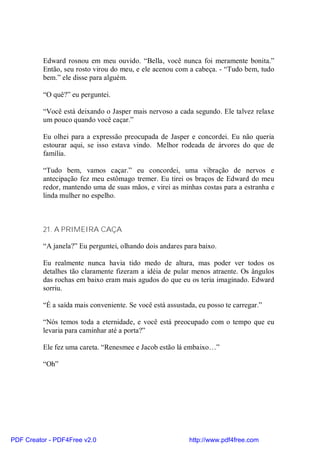 Edward rosnou em meu ouvido. “Bella, você nunca foi meramente bonita.”
          Então, seu rosto virou do meu, e ele acenou com a cabeça. - “Tudo bem, tudo
          bem.” ele disse para alguém.

          “O quê?” eu perguntei.

          “Você está deixando o Jasper mais nervoso a cada segundo. Ele talvez relaxe
          um pouco quando você caçar.”

          Eu olhei para a expressão preocupada de Jasper e concordei. Eu não queria
          estourar aqui, se isso estava vindo. Melhor rodeada de árvores do que de
          família.

          “Tudo bem, vamos caçar.” eu concordei, uma vibração de nervos e
          antecipação fez meu estômago tremer. Eu tirei os braços de Edward do meu
          redor, mantendo uma de suas mãos, e virei as minhas costas para a estranha e
          linda mulher no espelho.



          21. A PRIMEIRA CAÇA

          “A janela?” Eu perguntei, olhando dois andares para baixo.

          Eu realmente nunca havia tido medo de altura, mas poder ver todos os
          detalhes tão claramente fizeram a idéia de pular menos atraente. Os ângulos
          das rochas em baixo eram mais agudos do que eu os teria imaginado. Edward
          sorriu.

          “É a saída mais conveniente. Se você está assustada, eu posso te carregar.”

          “Nós temos toda a eternidade, e você está preocupado com o tempo que eu
          levaria para caminhar até a porta?”

          Ele fez uma careta. “Renesmee e Jacob estão lá embaixo…”

          “Oh”




PDF Creator - PDF4Free v2.0                                 http://www.pdf4free.com
 