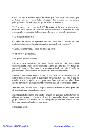 Certo. Eu era o monstro agora. Eu tinha que ficar longe de cheiros que
          poderiam acordar o meu lado selvagem. Das pessoas que eu amava
          principalmente. Mesmo daqueles que eu ainda não conhecia.

          “E Renesmee… ok… com Jacob lá?” Eu sussurrei. Eu percebi atrasada que
          tinha que ser o coração de Jacob que eu estava ouvindo lá em baixo. Eu ouvi
          com atenção de novo, mas tudo que eu podia ouvir era um pulso constante.

          “Ele não gosta muito dela.”

          Os lábios de Edward se apertaram em uma linha fina. “Acredite, ela está
          perfeitamente a salvo. Eu sei exatamente o que Jacob está pensando.”

          “É claro,” Eu murmurei, e olhei pra baixo de novo.

          “Com medo?” ele desafiou.

          “Um pouco. Eu não sei como…”.

          Eu estava bem consciente da minha família atrás de mim, observando
          silenciosamente. Muito silenciosamente. Emmet já tinha rido por baixo da
          respiração uma vez. Um erro, e ele estariam rolando no chão. E então as
          piadas sobre o único vampiro desgracioso no mundo começariam.

          E também, esse vestido - que Alice só podia ter vestido em mim enquanto eu
          estava muito ocupada com a queimação para perceber - não era o que eu
          escolheria nem para pular, e nem para caçar. Seda apertada azul clara? Para
          que ela pensou que eu precisaria? Haveria uma festa de coquetel mais tarde?

          “Observe-me,” Edward disse. E depois, bem casualmente, ele pisou para fora
          da alta janela que estava aberta, e caiu.

          Eu olhei cuidadosamente, analisando o ângulo em que seus joelhos haviam se
          dobrado para amortecer o impacto. O som dele pousando foi muito baixo - um
          golpe silenciado que poderia ter sido uma porta quietamente fechada, ou um
          livro suavemente colocado em uma mesa.

          Não parecia difícil.




PDF Creator - PDF4Free v2.0                               http://www.pdf4free.com
 
