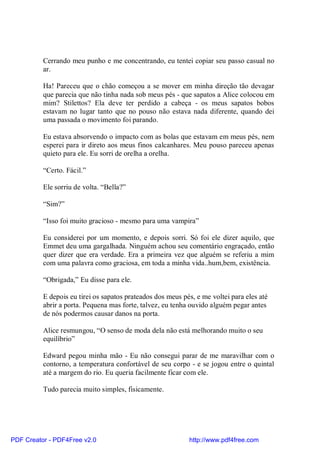 Cerrando meu punho e me concentrando, eu tentei copiar seu passo casual no
          ar.

          Ha! Pareceu que o chão começou a se mover em minha direção tão devagar
          que parecia que não tinha nada sob meus pés - que sapatos a Alice colocou em
          mim? Stilettos? Ela deve ter perdido a cabeça - os meus sapatos bobos
          estavam no lugar tanto que no pouso não estava nada diferente, quando dei
          uma passada o movimento foi parando.

          Eu estava absorvendo o impacto com as bolas que estavam em meus pés, nem
          esperei para ir direto aos meus finos calcanhares. Meu pouso pareceu apenas
          quieto para ele. Eu sorri de orelha a orelha.

          “Certo. Fácil.”

          Ele sorriu de volta. “Bella?”

          “Sim?”

          “Isso foi muito gracioso - mesmo para uma vampira”

          Eu considerei por um momento, e depois sorri. Só foi ele dizer aquilo, que
          Emmet deu uma gargalhada. Ninguém achou seu comentário engraçado, então
          quer dizer que era verdade. Era a primeira vez que alguém se referiu a mim
          com uma palavra como graciosa, em toda a minha vida..hum,bem, existência.

          “Obrigada,” Eu disse para ele.

          E depois eu tirei os sapatos prateados dos meus pés, e me voltei para eles até
          abrir a porta. Pequena mas forte, talvez, eu tenha ouvido alguém pegar antes
          de nós podermos causar danos na porta.

          Alice resmungou, “O senso de moda dela não está melhorando muito o seu
          equilíbrio”

          Edward pegou minha mão - Eu não consegui parar de me maravilhar com o
          contorno, a temperatura confortável de seu corpo - e se jogou entre o quintal
          até a margem do rio. Eu queria facilmente ficar com ele.

          Tudo parecia muito simples, fisicamente.




PDF Creator - PDF4Free v2.0                                 http://www.pdf4free.com
 