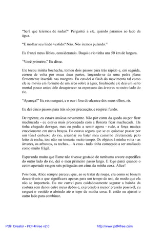 “Será que teremos de nadar?” Perguntei a ele, quando paramos ao lado da
          água.

          “E molhar seu lindo vestido? Não. Nós iremos pulando.”

          Eu franzi meus lábios, considerando. Daqui o rio tinha uns 50 km de largura.

          “Você primeiro,” Eu disse.

          Ele tocou minha bochecha, tomou dois passos para trás rápido e, em seguida,
          correu de volta por essas duas partes, lançando-se de uma pedra plana
          firmemente inserida nas margens. Eu estudei o flash do movimento tal como
          ele se movia em formato de um arco sobre a água, finalmente ele deu um salto
          mortal pouco antes dele desaparecer na espessura das árvores no outro lado do
          rio.

          “Apareça!” Eu resmunguei, e o ouvi fora do alcance dos meus olhos, rir.

          Eu dei cinco passos para trás só por precaução, e respirei fundo.

          De repente, eu estava ansiosa novamente. Não por conta da queda ou por ficar
          machucada - eu estava mais preocupada com a floresta ficar machucada. Ela
          tinha chegado devagar, mas eu podia a sentir agora - rude, a força maciça
          emocionante em meus braços. Eu estava segura que se eu quisesse passar por
          um túnel embaixo do rio, arranhar ou bater meu caminho diretamente pelo
          leito de rocha, isso não me tomaria muito tempo. Os objetos à minha volta - as
          árvores, os arbustos, as rochas… A casa - tudo tinha começado a ser analisado
          como muito frágil.

          Esperando muito que Esme não tivesse gostado de nenhuma arvore especifica
          do outro lado do rio, dei o meu primeiro passo largo. E logo parei quando o
          cetim apertado rasgou seis polegadas em cima da minha coxa. Alice!

          Pois bem, Alice sempre pareceu que, ao se tratar de roupa, era como se fossem
          descartáveis e que significava apenas para um tempo de uso, de modo que ela
          não se importaria. Eu me curvei para cuidadosamente segurar a bainha da
          costura sem danos entre meus dedos e, exercendo a menor pressão possível, eu
          rasguei o vestido o abrindo até o topo de minha coxa. E então eu ajustei o
          outro lado para combinar.




PDF Creator - PDF4Free v2.0                                 http://www.pdf4free.com
 