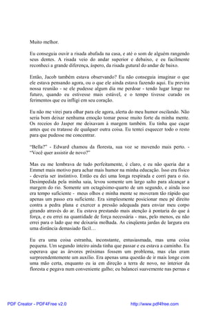 Muito melhor.

          Eu conseguia ouvir a risada abafada na casa, e até o som de alguém rangendo
          seus dentes. A risada veio do andar superior e debaixo, e eu facilmente
          reconheci a grande diferença, áspero, da risada gutural do andar de baixo.

          Então, Jacob também estava observando? Eu não conseguia imaginar o que
          ele estava pensando agora, ou o que ele ainda estava fazendo aqui. Eu previra
          nossa reunião - se ele pudesse algum dia me perdoar - tendo lugar longe no
          futuro, quando eu estivesse mais estável, e o tempo tivesse curado os
          ferimentos que eu infligi em seu coração.

          Eu não me virei para olhar para ele agora, alerta do meu humor oscilando. Não
          seria bom deixar nenhuma emoção tomar posse muito forte da minha mente.
          Os receios do Jasper me deixavam à margem também. Eu tinha que caçar
          antes que eu tratasse de qualquer outra coisa. Eu tentei esquecer todo o resto
          para que pudesse me concentrar.

          “Bella?” - Edward chamou da floresta, sua voz se movendo mais perto. -
          “Você quer assistir de novo?”

          Mas eu me lembrava de tudo perfeitamente, é claro, e eu não queria dar a
          Emmet mais motivo para achar mais humor na minha educação. Isso era físico
          - deveria ser instintivo. Então eu dei uma longa respirada e corri para o rio.
          Desimpedida pela minha saia, levou somente um largo salto para alcançar a
          margem do rio. Somente um octagésimo-quarto de um segundo, e ainda isso
          era tempo suficiente - meus olhos e minha mente se moveram tão rápido que
          apenas um passo era suficiente. Era simplesmente posicionar meu pé direito
          contra a pedra plana e exercer a pressão adequada para enviar meu corpo
          girando através do ar. Eu estava prestando mais atenção à pontaria do que à
          força, e eu errei na quantidade de força necessária - mas, pelo menos, eu não
          errei para o lado que me deixaria molhada. As cinqüenta jardas de largura era
          uma distância demasiado fácil…

          Eu era uma coisa estranha, inconstante, entusiasmada, mas uma coisa
          pequena. Um segundo inteiro ainda tinha que passar e eu estava a caminho. Eu
          esperava que as árvores próximas fossem um problema, mas elas eram
          surpreendentemente um auxílio. Era apenas uma questão de ir mais longe com
          uma mão certa, enquanto eu ia em direção a terra de novo, no interior da
          floresta e pegava num conveniente galho; eu balancei suavemente nas pernas e




PDF Creator - PDF4Free v2.0                                http://www.pdf4free.com
 