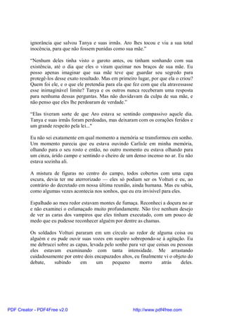 ignorância que salvou Tanya e suas irmãs. Aro lhes tocou e viu a sua total
          inocência, para que não fossem punidas como sua mãe.”

          “Nenhum deles tinha visto o garoto antes, ou tinham sonhando com sua
          existência, até o dia que eles o viram queimar nos braços de sua mãe. Eu
          posso apenas imaginar que sua mãe teve que guardar seu segredo para
          protegê-los desse exato resultado. Mas em primeiro lugar, por que ela o criou?
          Quem foi ele, e o que ele pretendia para ela que fez com que ela atravessasse
          esse inimaginável limite? Tanya e os outros nunca receberam uma resposta
          para nenhuma dessas perguntas. Mas não duvidavam da culpa de sua mãe, e
          não penso que eles lhe perdoaram de verdade.”

          “Elas tiveram sorte de que Aro estava se sentindo compassivo aquele dia.
          Tanya e suas irmãs foram perdoadas, mas deixaram com os corações feridos e
          um grande respeito pela lei..."

          Eu não sei exatamente em qual momento a memória se transformou em sonho.
          Um momento parecia que eu estava ouvindo Carlisle em minha memória,
          olhando para o seu rosto e então, no outro momento eu estava olhando para
          um cinza, árido campo e sentindo o cheiro de um denso incenso no ar. Eu não
          estava sozinha ali.

          A mistura de figuras no centro do campo, todos cobertos com uma capa
          escura, devia ter me aterrorizado — eles só podiam ser os Volturi e eu, ao
          contrário do decretado em nossa última reunião, ainda humana. Mas eu sabia,
          como algumas vezes acontecia nos sonhos, que eu era invisível para eles.

          Espalhado ao meu redor estavam montes de fumaça. Reconheci a doçura no ar
          e não examinei o esfumaçado muito profundamente. Não tive nenhum desejo
          de ver as caras dos vampiros que eles tinham executado, com um pouco de
          medo que eu pudesse reconhecer alguém por dentre as chamas.

          Os soldados Volturi pararam em um círculo ao redor de alguma coisa ou
          alguém e eu pude ouvir suas vozes em suspiro sobrepondo-se à agitação. Eu
          me debrucei sobre as capas, levada pelo sonho para ver que coisas ou pessoas
          eles estavam examinando com tanta intensidade. Me arrastando
          cuidadosamente por entre dois encapuzados altos, eu finalmente vi o objeto do
          debate,   subindo      em      um      pequeno     morro     atrás     deles.




PDF Creator - PDF4Free v2.0                                http://www.pdf4free.com
 
