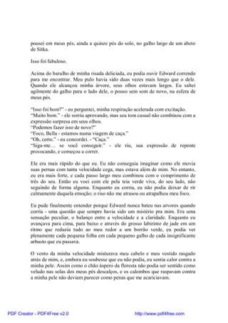 pousei em meus pés, ainda a quinze pés do solo, no galho largo de um abeto
          de Sitka.

          Isso foi fabuloso.

          Acima do barulho de minha risada deliciada, eu podia ouvir Edward correndo
          para me encontrar. Meu pulo havia sido duas vezes mais longo que o dele.
          Quando ele alcançou minha árvore, seus olhos estavam largos. Eu saltei
          agilmente do galho para o lado dele, o pouso sem som de novo, na esfera de
          meus pés.

          “Isso foi bom?” - eu perguntei, minha respiração acelerada com excitação.
          “Muito bom.” - ele sorriu aprovando, mas seu tom casual não combinou com a
          expressão surpresa em seus olhos.
          “Podemos fazer isso de novo?”
          “Foco, Bella - estamos numa viagem de caça.”
          “Oh, certo.” - eu concordei. - “Caça.”
          “Siga-me… se você conseguir.” - ele riu, sua expressão de repente
          provocando, e começou a correr.

          Ele era mais rápido do que eu. Eu não conseguia imaginar como ele movia
          suas pernas com tanta velocidade cega, mas estava além de mim. No entanto,
          eu era mais forte, e cada passo largo meu combinou com o comprimento de
          três do seu. Então eu voei com ele pela teia verde viva, do seu lado, não
          seguindo de forma alguma. Enquanto eu corria, eu não podia deixar de rir
          calmamente daquela emoção; o riso não me atrasou ou atrapalhou meu foco.

          Eu pude finalmente entender porque Edward nunca bateu nas arvores quando
          corria - uma questão que sempre havia sido um mistério pra mim. Era uma
          sensação peculiar, o balanço entre a velocidade e a claridade. Enquanto eu
          avançava para cima, para baixo e através do grosso labirinto de jade em um
          ritmo que reduzia tudo ao meu redor a um borrão verde, eu podia ver
          plenamente cada pequena folha em cada pequeno galho de cada insignificante
          arbusto que eu passava.

          O vento da minha velocidade misturava meu cabelo e meu vestido rasgado
          atrás de mim, e, embora eu soubesse que eu não podia, eu sentia calor contra a
          minha pele. Assim como o chão áspero da floresta não podia ser sentido como
          veludo nas solas dos meus pés descalços, e os calombos que raspavam contra
          a minha pele não deviam parecer como penas que me acariciavam.




PDF Creator - PDF4Free v2.0                                http://www.pdf4free.com
 