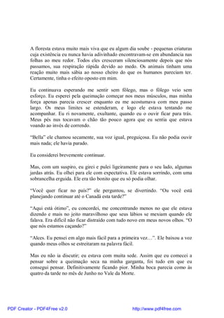 A floresta estava muito mais viva que eu algum dia soube - pequenas criaturas
          cuja existência eu nunca havia adivinhado encontravam-se em abundancia nas
          folhas ao meu redor. Todos eles cresceram silenciosamente depois que nós
          passamos, sua respiração rápida devido ao medo. Os animais tinham uma
          reação muito mais sábia ao nosso cheiro do que os humanos pareciam ter.
          Certamente, tinha o efeito oposto em mim.

          Eu continuava esperando me sentir sem fôlego, mas o fôlego veio sem
          esforço. Eu esperei pela queimação começar nos meus músculos, mas minha
          força apenas parecia crescer enquanto eu me acostumava com meu passo
          largo. Os meus limites se estenderam, e logo ele estava tentando me
          acompanhar. Eu ri novamente, exultante, quando eu o ouvir ficar para trás.
          Meus pés nus tocavam o chão tão pouco agora que eu sentia que estava
          voando ao invés de correndo.

          “Bella” ele chamou secamente, sua voz igual, preguiçosa. Eu não podia ouvir
          mais nada; ele havia parado.

          Eu considerei brevemente continuar.

          Mas, com um suspiro, eu girei e pulei ligeiramente para o seu lado, algumas
          jardas atrás. Eu olhei para ele com expectativa. Ele estava sorrindo, com uma
          sobrancelha erguida. Ele era tão bonito que eu só podia olhar.

          “Você quer ficar no país?” ele perguntou, se divertindo. “Ou você está
          planejando continuar até o Canadá esta tarde?”

          “Aqui está ótimo”, eu concordei, me concentrando menos no que ele estava
          dizendo e mais no jeito maravilhoso que seus lábios se mexiam quando ele
          falava. Era difícil não ficar distraído com tudo novo em meus novos olhos. “O
          que nós estamos caçando?”

          “Alces. Eu pensei em algo mais fácil para a primeira vez…”. Ele baixou a voz
          quando meus olhos se estreitaram na palavra fácil.

          Mas eu não ia discutir; eu estava com muita sede. Assim que eu comecei a
          pensar sobre a queimação seca na minha garganta, foi tudo em que eu
          consegui pensar. Definitivamente ficando pior. Minha boca parecia como ás
          quatro da tarde no mês de Junho no Vale da Morte.




PDF Creator - PDF4Free v2.0                               http://www.pdf4free.com
 