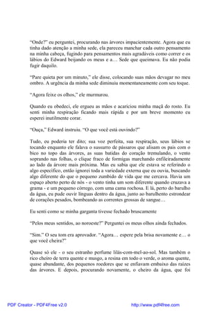 “Onde?” eu perguntei, procurando nas árvores impacientemente. Agora que eu
          tinha dado atenção a minha sede, ela pareceu manchar cada outro pensamento
          na minha cabeça, fugindo para pensamentos mais agradáveis como correr e os
          lábios do Edward beijando os meus e a… Sede que queimava. Eu não podia
          fugir daquilo.

          “Pare quieta por um minuto,” ele disse, colocando suas mãos devagar no meu
          ombro. A urgência da minha sede diminuiu momentaneamente com seu toque.

          “Agora feixe os olhos,” ele murmurou.

          Quando eu obedeci, ele ergueu as mãos e acariciou minha maçã do rosto. Eu
          senti minha respiração ficando mais rápida e por um breve momento eu
          esperei inutilmente corar.

          “Ouça,” Edward instruiu. “O que você está ouvindo?”

          Tudo, eu poderia ter dito; sua voz perfeita, sua respiração, seus lábios se
          tocando enquanto ele falava o sussurro de pássaros que alisam os pais com o
          bico no topo das árvores, as suas batidas do coração tremulando, o vento
          soprando nas folhas, o clique fraco de formigas marchando enfileiradamente
          ao lado da árvore mais próxima. Mas eu sabia que ele estava se referindo o
          algo específico, então ignorei toda a variedade externa que eu ouvia, buscando
          algo diferente do que o pequeno zumbido de vida que me cercava. Havia um
          espaço aberto perto de nós - o vento tinha um som diferente quando cruzava a
          grama - e um pequeno córrego, com uma cama rochosa. E lá, perto do barulho
          da água, eu pude ouvir línguas dentro da água, junto ao barulhento estrondear
          de corações pesados, bombeando as correntes grossas de sangue…

          Eu senti como se minha garganta tivesse fechado bruscamente

          “Pelos meus sentidos, ao noroeste?” Perguntei os meus olhos ainda fechados.

          “Sim.” O seu tom era aprovador. “Agora… espere pela brisa novamente e… o
          que você cheira?”

          Quase só ele - o seu estranho perfume lilás-com-mel-ao-sol. Mas também o
          rico cheiro de terra quente e musgo, a resina em todo o verde, o aroma quente,
          quase abundante, dos pequenos roedores que se enfiavam embaixo das raízes
          das árvores. E depois, procurando novamente, o cheiro da água, que foi




PDF Creator - PDF4Free v2.0                                http://www.pdf4free.com
 