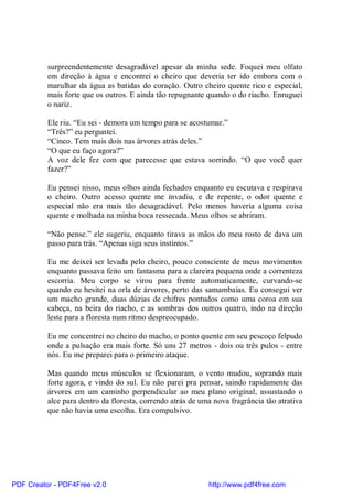 surpreendentemente desagradável apesar da minha sede. Foquei meu olfato
          em direção à água e encontrei o cheiro que deveria ter ido embora com o
          marulhar da água as batidas do coração. Outro cheiro quente rico e especial,
          mais forte que os outros. E ainda tão repugnante quando o do riacho. Enruguei
          o nariz.

          Ele riu. “Eu sei - demora um tempo para se acostumar.”
          “Três?” eu perguntei.
          “Cinco. Tem mais dois nas árvores atrás deles.”
          “O que eu faço agora?”
          A voz dele fez com que parecesse que estava sorrindo. “O que você quer
          fazer?”

          Eu pensei nisso, meus olhos ainda fechados enquanto eu escutava e respirava
          o cheiro. Outro acesso quente me invadiu, e de repente, o odor quente e
          especial não era mais tão desagradável. Pelo menos haveria alguma coisa
          quente e molhada na minha boca ressecada. Meus olhos se abriram.

          “Não pense.” ele sugeriu, enquanto tirava as mãos do meu rosto de dava um
          passo para trás. “Apenas siga seus instintos.”

          Eu me deixei ser levada pelo cheiro, pouco consciente de meus movimentos
          enquanto passava feito um fantasma para a clareira pequena onde a correnteza
          escorria. Meu corpo se virou para frente automaticamente, curvando-se
          quando eu hesitei na orla de árvores, perto das samambaias. Eu consegui ver
          um macho grande, duas dúzias de chifres pontudos como uma coroa em sua
          cabeça, na beira do riacho, e as sombras dos outros quatro, indo na direção
          leste para a floresta num ritmo despreocupado.

          Eu me concentrei no cheiro do macho, o ponto quente em seu pescoço felpudo
          onde a pulsação era mais forte. Só uns 27 metros - dois ou três pulos - entre
          nós. Eu me preparei para o primeiro ataque.

          Mas quando meus músculos se flexionaram, o vento mudou, soprando mais
          forte agora, e vindo do sul. Eu não parei pra pensar, saindo rapidamente das
          árvores em um caminho perpendicular ao meu plano original, assustando o
          alce para dentro da floresta, correndo atrás de uma nova fragrância tão atrativa
          que não havia uma escolha. Era compulsivo.




PDF Creator - PDF4Free v2.0                                 http://www.pdf4free.com
 