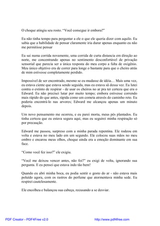 O choque atingiu seu rosto. “Você consegue ir embora?”

          Eu não tinha tempo para perguntar a ele o que ele queria dizer com aquilo. Eu
          sabia que a habilidade de pensar claramente iria durar apenas enquanto eu não
          me permitisse pensar

          Eu sai numa corrida novamente, uma corrida de curta distancia em direção ao
          norte, me concentrando apenas no sentimento desconfortável de privação
          sensorial que parecia ser a única resposta do meu corpo a falta de oxigênio.
          Meu único objetivo era de correr para longe o bastante para que o cheiro atrás
          de mim estivesse completamente perdido.

          Impossível de ser encontrado, mesmo se eu mudasse de idéia… Mais uma vez,
          eu estava ciente que estava sendo seguida, mas eu estava sã dessa vez. Eu lutei
          contra o extinto de respirar - de usar os cheiros no ar pra ter certeza que era o
          Edward. Eu não precisei lutar por muito tempo; embora estivesse correndo
          mais rápido do que antes, rápida como um cometa através do caminho reto. Eu
          poderia encontrá-lo nas arvores; Edward me alcançou apenas um minuto
          depois.

          Um novo pensamento me ocorreu, e eu parei morta, meus pés plantados. Eu
          tinha certeza que eu estava segura aqui, mas eu seguirei minha respiração só
          por precaução.

          Edward me passou, surpreso com a minha parada repentina. Ele rodeou em
          volta e estava no meu lado em um segundo. Ele colocou suas mãos no meu
          ombro e encarou meus olhos, choque ainda era a emoção dominante em sua
          face.

          “Como você fez isso?” ele exigiu.

          “Você me deixou vencer antes, não foi?” eu exigi de volta, ignorando sua
          pergunta. E eu pensei que estava indo tão bem!

          Quando eu abri minha boca, eu podia sentir o gosto do ar - não estava mais
          poluído agora, com os rastros do perfume que atormentava minha sede. Eu
          respirei cautelosamente.

          Ele encolheu e balançou sua cabeça, recusando a se desviar.




PDF Creator - PDF4Free v2.0                                  http://www.pdf4free.com
 