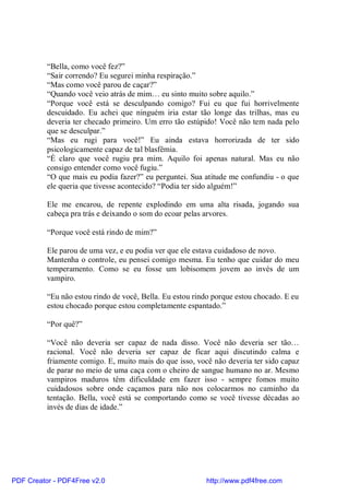 “Bella, como você fez?”
          “Sair correndo? Eu segurei minha respiração.”
          “Mas como você parou de caçar?”
          “Quando você veio atrás de mim… eu sinto muito sobre aquilo.”
          “Porque você está se desculpando comigo? Fui eu que fui horrivelmente
          descuidado. Eu achei que ninguém iria estar tão longe das trilhas, mas eu
          deveria ter checado primeiro. Um erro tão estúpido! Você não tem nada pelo
          que se desculpar.”
          “Mas eu rugi para você!” Eu ainda estava horrorizada de ter sido
          psicologicamente capaz de tal blasfêmia.
          “É claro que você rugiu pra mim. Aquilo foi apenas natural. Mas eu não
          consigo entender como você fugiu.”
          “O que mais eu podia fazer?” eu perguntei. Sua atitude me confundiu - o que
          ele queria que tivesse acontecido? “Podia ter sido alguém!”

          Ele me encarou, de repente explodindo em uma alta risada, jogando sua
          cabeça pra trás e deixando o som do ecoar pelas arvores.

          “Porque você está rindo de mim?”

          Ele parou de uma vez, e eu podia ver que ele estava cuidadoso de novo.
          Mantenha o controle, eu pensei comigo mesma. Eu tenho que cuidar do meu
          temperamento. Como se eu fosse um lobisomem jovem ao invés de um
          vampiro.

          “Eu não estou rindo de você, Bella. Eu estou rindo porque estou chocado. E eu
          estou chocado porque estou completamente espantado.”

          “Por quê?”

          “Você não deveria ser capaz de nada disso. Você não deveria ser tão…
          racional. Você não deveria ser capaz de ficar aqui discutindo calma e
          friamente comigo. E, muito mais do que isso, você não deveria ter sido capaz
          de parar no meio de uma caça com o cheiro de sangue humano no ar. Mesmo
          vampiros maduros têm dificuldade em fazer isso - sempre fomos muito
          cuidadosos sobre onde caçamos para não nos colocarmos no caminho da
          tentação. Bella, você está se comportando como se você tivesse décadas ao
          invés de dias de idade.”




PDF Creator - PDF4Free v2.0                               http://www.pdf4free.com
 