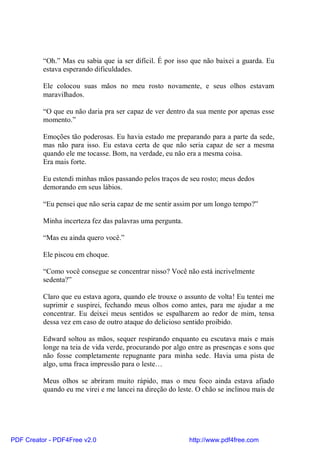 “Oh.” Mas eu sabia que ia ser difícil. É por isso que não baixei a guarda. Eu
          estava esperando dificuldades.

          Ele colocou suas mãos no meu rosto novamente, e seus olhos estavam
          maravilhados.

          “O que eu não daria pra ser capaz de ver dentro da sua mente por apenas esse
          momento.”

          Emoções tão poderosas. Eu havia estado me preparando para a parte da sede,
          mas não para isso. Eu estava certa de que não seria capaz de ser a mesma
          quando ele me tocasse. Bom, na verdade, eu não era a mesma coisa.
          Era mais forte.

          Eu estendi minhas mãos passando pelos traços de seu rosto; meus dedos
          demorando em seus lábios.

          “Eu pensei que não seria capaz de me sentir assim por um longo tempo?”

          Minha incerteza fez das palavras uma pergunta.

          “Mas eu ainda quero você.”

          Ele piscou em choque.

          “Como você consegue se concentrar nisso? Você não está incrivelmente
          sedenta?”

          Claro que eu estava agora, quando ele trouxe o assunto de volta! Eu tentei me
          suprimir e suspirei, fechando meus olhos como antes, para me ajudar a me
          concentrar. Eu deixei meus sentidos se espalharem ao redor de mim, tensa
          dessa vez em caso de outro ataque do delicioso sentido proibido.

          Edward soltou as mãos, sequer respirando enquanto eu escutava mais e mais
          longe na teia de vida verde, procurando por algo entre as presenças e sons que
          não fosse completamente repugnante para minha sede. Havia uma pista de
          algo, uma fraca impressão para o leste…

          Meus olhos se abriram muito rápido, mas o meu foco ainda estava afiado
          quando eu me virei e me lancei na direção do leste. O chão se inclinou mais de




PDF Creator - PDF4Free v2.0                                http://www.pdf4free.com
 