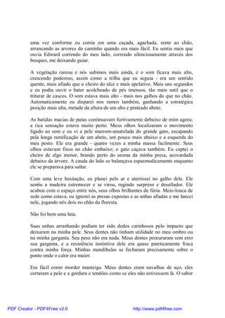 uma vez conforme eu corria em uma caçada, agachada, rente ao chão,
          arrancando as arvores do caminho quando era mais fácil. Eu sentia mais que
          ouvia Edward correndo do meu lado, correndo silenciosamente através dos
          bosques, me deixando guiar.

          A vegetação rareou e nós subimos mais ainda, e o som ficava mais alto,
          crescendo poderoso, assim como a trilha que eu seguia - era um sentido
          quente, mais afiado que o cheiro do alce e mais apelativo. Mais uns segundos
          e eu podia ouvir o bater acolchoado de pés imensos, tão mais sutil que o
          triturar de cascos. O som estava mais alto - mais nos galhos do que no chão.
          Automaticamente eu disparei nos ramos também, ganhando a estratégica
          posição mais alta, metade da altura de um alto e prateado abeto.

          As batidas macias de patas continuavam furtivamente debaixo de mim agora;
          a rica sensação estava muito perto. Meus olhos localizaram o movimento
          ligado ao som e eu vi a pele marrom-amarelada do grande gato, escapando
          pela longa ramificação de um abeto, um pouco mais abaixo e a esquerda do
          meu posto. Ele era grande - quatro vezes a minha massa facilmente. Seus
          olhos estavam fixos no chão embaixo; o gato caçava também. Eu captei o
          cheiro de algo menor, brando perto do aroma da minha presa, acovardada
          debaixo da árvore. A cauda do leão se balançava espasmodicamente enquanto
          ele se preparava para saltar.

          Com uma leve hesitação, eu planei pelo ar e aterrissei no galho dele. Ele
          sentiu a madeira estremecer e se virou, rugindo surpreso e desafiador. Ele
          acabou com o espaço entre nós, seus olhos brilhantes de fúria. Meio-louca de
          sede como estava, eu ignorei as presas expostas e as unhas afiadas e me lancei
          nele, jogando nós dois no chão da floresta.

          Não foi bem uma luta.

          Suas unhas arranhando podiam ter sido dedos carinhosos pelo impacto que
          deixaram na minha pele. Seus dentes não tinham utilidade no meu ombro ou
          na minha garganta. Seu peso não era nada. Meus dentes procuraram sem erro
          sua garganta, e a resistência instintiva dele era quase pateticamente fraca
          contra minha força. Minhas mandíbulas se fecharam precisamente sobre o
          ponto onde o calor era maior.

          Era fácil como morder manteiga. Meus dentes eram navalhas de aço, eles
          cortaram a pele e a gordura e tendões como se eles não estivessem lá. O sabor




PDF Creator - PDF4Free v2.0                                http://www.pdf4free.com
 