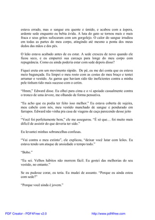 estava errado, mas o sangue era quente e úmido, e acabou com a áspera,
          ardente sede enquanto eu bebia ávida. A luta do gato se tornou mais e mais
          fraca e seus gritos sufocaram com um gorgolejo. O calor do sangue irradiou
          em todas as partes do meu corpo, atingindo até mesmo a ponta dos meus
          dedos das mãos e dos pés.

          O leão estava acabado antes de eu estar. A sede cresceu de novo quando ele
          ficou seco, e eu empurrei sua carcaça para longe do meu corpo com
          repugnância. Como eu ainda poderia estar com sede depois disso?

          Fiquei ereta em um movimento rápido. De pé, eu me dei conta que eu estava
          meio bagunçada. Eu limpei o meu rosto com as costas do meu braço e tentei
          arrumar o vestido. As garras que haviam sido tão ineficientes contra a minha
          pele tinham tido mais sucesso com o cetim.

          “Hmm,” Edward disse. Eu olhei para cima e o vi apoiado casualmente contra
          o tronco de uma árvore, me olhando de forma pensativa.

          “Eu acho que eu podia ter feito isso melhor.” Eu estava coberta de sujeira,
          meu cabelo com nós, meu vestido manchado de sangue e pendurado em
          farrapos. Edward não vinha pra casa de viagens de caça parecendo desse jeito
          .
          “Você foi perfeitamente bem,” ele me assegurou. “É só que… foi muito mais
          difícil de assistir do que deveria ter sido.”

          Eu levantei minhas sobrancelhas confusas.

          “Vai contra o meu extinto”, ele explicou, “deixar você lutar com leões. Eu
          estava tendo um ataque de ansiedade o tempo todo.”

          “Bobo.”

          “Eu sei. Velhos hábitos não morrem fácil. Eu gostei das melhorias do seu
          vestido, no entanto.”

          Se eu pudesse corar, eu teria. Eu mudei de assunto. “Porque eu ainda estou
          com sede?”

          “Porque você ainda é jovem.”




PDF Creator - PDF4Free v2.0                               http://www.pdf4free.com
 