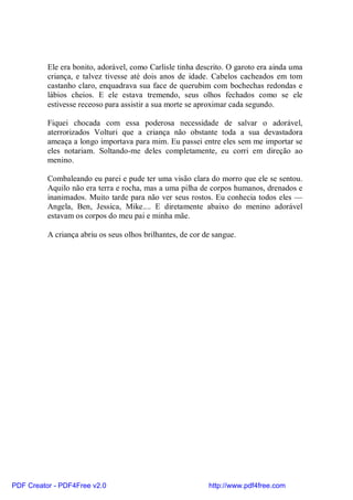 Ele era bonito, adorável, como Carlisle tinha descrito. O garoto era ainda uma
          criança, e talvez tivesse até dois anos de idade. Cabelos cacheados em tom
          castanho claro, enquadrava sua face de querubim com bochechas redondas e
          lábios cheios. E ele estava tremendo, seus olhos fechados como se ele
          estivesse receoso para assistir a sua morte se aproximar cada segundo.

          Fiquei chocada com essa poderosa necessidade de salvar o adorável,
          aterrorizados Volturi que a criança não obstante toda a sua devastadora
          ameaça a longo importava para mim. Eu passei entre eles sem me importar se
          eles notariam. Soltando-me deles completamente, eu corri em direção ao
          menino.

          Combaleando eu parei e pude ter uma visão clara do morro que ele se sentou.
          Aquilo não era terra e rocha, mas a uma pilha de corpos humanos, drenados e
          inanimados. Muito tarde para não ver seus rostos. Eu conhecia todos eles —
          Angela, Ben, Jessica, Mike.... E diretamente abaixo do menino adorável
          estavam os corpos do meu pai e minha mãe.

          A criança abriu os seus olhos brilhantes, de cor de sangue.




PDF Creator - PDF4Free v2.0                                 http://www.pdf4free.com
 