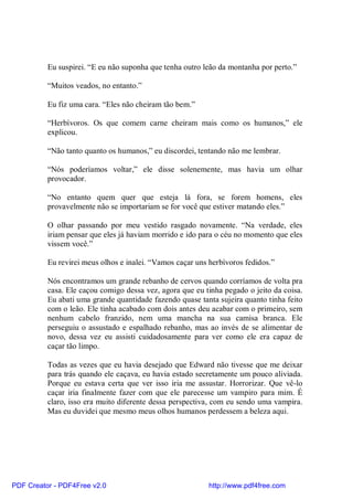 Eu suspirei. “E eu não suponha que tenha outro leão da montanha por perto.”

          “Muitos veados, no entanto.”

          Eu fiz uma cara. “Eles não cheiram tão bem.”

          “Herbívoros. Os que comem carne cheiram mais como os humanos,” ele
          explicou.

          “Não tanto quanto os humanos,” eu discordei, tentando não me lembrar.

          “Nós poderíamos voltar,” ele disse solenemente, mas havia um olhar
          provocador.

          “No entanto quem quer que esteja lá fora, se forem homens, eles
          provavelmente não se importariam se for você que estiver matando eles.”

          O olhar passando por meu vestido rasgado novamente. “Na verdade, eles
          iriam pensar que eles já haviam morrido e ido para o céu no momento que eles
          vissem você.”

          Eu revirei meus olhos e inalei. “Vamos caçar uns herbívoros fedidos.”

          Nós encontramos um grande rebanho de cervos quando corríamos de volta pra
          casa. Ele caçou comigo dessa vez, agora que eu tinha pegado o jeito da coisa.
          Eu abati uma grande quantidade fazendo quase tanta sujeira quanto tinha feito
          com o leão. Ele tinha acabado com dois antes deu acabar com o primeiro, sem
          nenhum cabelo franzido, nem uma mancha na sua camisa branca. Ele
          perseguiu o assustado e espalhado rebanho, mas ao invés de se alimentar de
          novo, dessa vez eu assisti cuidadosamente para ver como ele era capaz de
          caçar tão limpo.

          Todas as vezes que eu havia desejado que Edward não tivesse que me deixar
          para trás quando ele caçava, eu havia estado secretamente um pouco aliviada.
          Porque eu estava certa que ver isso iria me assustar. Horrorizar. Que vê-lo
          caçar iria finalmente fazer com que ele parecesse um vampiro para mim. É
          claro, isso era muito diferente dessa perspectiva, com eu sendo uma vampira.
          Mas eu duvidei que mesmo meus olhos humanos perdessem a beleza aqui.




PDF Creator - PDF4Free v2.0                                http://www.pdf4free.com
 
