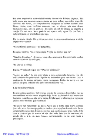 Era uma experiência surpreendentemente sensual ver Edward caçando. Seu
          salto suave era sinuoso como o ataque de uma cobra; suas mãos eram tão
          certeiras, tão fortes, tão completamente incapazes de deixar escapar; seus
          lábios cheios eram perfeitos enquanto eles se abriam sob seus dentes
          resplandecentes. Ele era glorioso. Eu senti um súbito choque de orgulho e
          desejo. Ele era meu. Nada poderia me separar dele agora. Eu era forte o
          suficiente para ser arrastada do seu lado.

          Ele era muito rápido. Ele se virou para mim e encarou curiosamente a minha
          expressão de desejo.

          “Não está mais com sede?” ele perguntou.

          Eu dei de ombros. “Você me distraiu. Você é tão melhor que eu.”

          “Séculos de prática.” Ele sorriu. Seus olhos eram uma desconcertante sombra
          amorosa com cor de mel agora.

          “Só um” eu o corrigi.

          Ele riu. “Você acabou por hoje? Ou quer continuar?”

          “Acabei eu acho.” Eu me senti cheia, e meio enlameada, também. Eu não
          tinha certeza de quanto mais líquido era necessário para me encher. Mas a
          queimação de minha garganta estava sossegada, Então, de novo, eu tive
          certeza de que a sede era uma parte sem saída dessa vida.

          E de muita importância.

          Eu me senti no controle. Talvez meu sentido de segurança fosse falso, mas eu
          me senti bem em não matar ninguém hoje. Se eu podia resistir totalmente aos
          humanos estranhos, eu não seria capaz de lidar com o lobisomem e com uma
          criança meio-humana que eu amava?

          “Eu quero ver Renesmee,” eu disse. Agora que a minha sede estava domada
          (mas não perto de estar apagada), as minhas preocupações de mais cedo foram
          dificilmente esquecidas. Eu quis conciliar que a estranha que era a minha filha
          com a criatura que eu amava há três dias atrás. Isso era tão estranho, tão
          errado não a tê-la em meus braços. Abruptamente, eu me senti vazia e
          preocupada.




PDF Creator - PDF4Free v2.0                                http://www.pdf4free.com
 