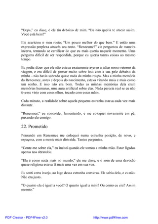 “Oops,” eu disse, e ele riu debaixo de mim. “Eu não queria te atacar assim.
          Você está bem?”

          Ele acariciou o meu rosto; “Um pouco melhor do que bem.” E então uma
          expressão perplexa através seu rosto. “Reneesme?” ele perguntou de maneira
          incerta, tentando se certificar do que eu mais queria naquele momento. Uma
          pergunta difícil de ser respondida, porque eu queria tantas coisas ao mesmo
          tempo.

          Eu podia dizer que ele não estava exatamente averso a adiar nosso retorno da
          viagem, e era difícil de pensar muito sobre isso com a sua pele debaixo da
          minha - não havia sobrado quase nada da minha roupa. Mas a minha memória
          da Renesmee, antes e depois do nascimento, estava virando mais e mais como
          um sonho. E isso não era bom. Todas as minhas memórias dela eram
          memórias humanas, uma aura artificial sobre elas. Nada parecia real se eu não
          tivesse visto com esses olhos, tocado com essas mãos.

          Cada minuto, a realidade sobre aquela pequena estranha estava cada vez mais
          distante.

          “Renesmee,” eu concordei, lamentando, e me coloquei novamente em pé,
          puxando ele comigo.

          22. Prometido
          Pensando em Renesmee me coloquei numa estranha posição, de novo, e
          espaçosa, com a mente mais distraída. Tantas perguntas.

          “Conte-me sobre ela,” eu insisti quando ele tomou a minha mão. Estar ligados
          apenas nos abrandou.

          “Ela é como nada mais no mundo,” ele me disse, e o som de uma devoção
          quase religiosa estava lá mais uma vez em sua voz.

          Eu senti certa inveja, ao logo dessa estranha conversa. Ele sabia dela, e eu não.
          Não era justo.

          “O quanto ela é igual a você? O quanto igual a mim? Ou como eu era? Assim
          mesmo.”




PDF Creator - PDF4Free v2.0                                  http://www.pdf4free.com
 