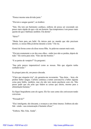 “Parece mesmo uma divisão justa.”

          “Ela tem o sangue quente”, eu lembrei.

          “Sim. Ela tem um batimento cardíaco, embora ele possa ser executado um
          pouco mais rápido do que o de um homem. Sua temperatura é um pouco mais
          quente do que é habitual, também. Ela dorme”.

          “Sério?”

          “Muito bem para um bebê. Os únicos pais no mundo que não precisam
          dormir, e a nossa filha já dorme durante a noite.” Ele riu.

          Gostei da forma como ele disse nossa filha. As palavras soaram mais reais.

          “Ela tem exatamente a cor dos seus olhos - então isso não se perdeu, depois de
          tudo.” Ele sorriu para mim. “Eles são tão bonitos.”

          “E as partes de vampiro?” Eu perguntei.

          “Sua pele parece impenetrável como as nossas. Não que alguém tenha
          sonhado testar.”

          Eu pisquei para ele, um pouco chocada.

          “Claro que ninguém iria”, ele garantiu-me novamente. “Sua dieta… bem, ela
          prefere beber sangue. Carlisle continua a tentar convencê-la a beber alguma
          coisa para bebês, também, mas ela não tem muita paciência com ele. Não
          posso pedir que ela ache que fedem as coisas que cheira, mesmo para a
          alimentação humana.”

          Eu fiquei boquiaberta com ele agora. Ele fez soar como eles estivessem tendo
          conversas.

          “Persuadi-la?”

          “Ela é inteligente, tão chocante, e avançou a um ritmo imenso. Embora ela não
          fale - ainda - sua comunicação é bastante eficaz.”

          “Embora. Não. Fala. Ainda”.




PDF Creator - PDF4Free v2.0                                http://www.pdf4free.com
 
