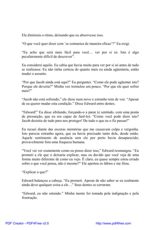 Ele diminuiu o ritmo, deixando que eu absorvesse isso.

          “O que você quer dizer com ’se comunica de maneira eficaz’?” Eu exigi.

          “Eu acho que será mais fácil para você… ver por si só. Isto é algo
          peculiarmente difícil de descrever”.

          Eu considerei aquilo. Eu sabia que havia muito para ver por si só antes de tudo
          se realizasse. Eu não tinha certeza do quanto mais eu ainda agüentaria, então
          mudei o assunto.

          “Por que Jacob ainda está aqui?” Eu perguntei. “Como ele pode agüentar isto?
          Porque ele deveria?” Minha voz tremulou um pouco. “Por que ele quer sofrer
          mais?”

          “Jacob não está sofrendo,” ele disse num novo e estranho tom de voz. “Apesar
          de eu querer mudar esta condição.” Disse Edward entre dentes.

          “Edward!” Eu disse sibilando, forçando-o a parar (e sentindo, com uma ponta
          de presunção, que eu era capaz de fazê-lo). “Como você pode dizer isto?
          Jacob desistiu de tudo para nos proteger! De tudo o que eu o fiz passar!”

          Eu recuei diante das escuras memórias que me causavam culpa e vergonha.
          Isto parecia estranho agora, que eu havia precisado tanto dele, desde então.
          Aquele sentimento de ausência sem ele por perto havia desaparecido;
          provavelmente fora uma fraqueza humana.

          “Você vai ver exatamente como eu posso dizer isso,” Edward resmungou. “Eu
          prometi a ele que o deixaria explicar, mas eu duvido que você veja de uma
          forma muito diferente de como eu vejo. É claro, eu quase sempre estou errado
          sobre o que você pensa, não é mesmo?” Ele apertou os lábios e me fitou.

          “Explicar o que?”

          Edward balançou a cabeça. “Eu prometi. Apesar de não saber se eu realmente
          ainda devo qualquer coisa a ele…” Seus dentes se cerraram.

          “Edward, eu não entendo.” Minha mente foi tomada pela indignação e pela
          frustração.




PDF Creator - PDF4Free v2.0                                http://www.pdf4free.com
 