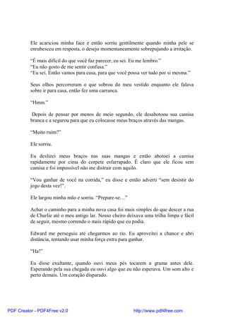 Ele acariciou minha face e então sorriu gentilmente quando minha pele se
          enrubesceu em resposta, o desejo momentaneamente sobrepujando a irritação.

          “É mais difícil do que você faz parecer, eu sei. Eu me lembro.”
          “Eu não gosto de me sentir confusa.”
          “Eu sei. Então vamos para casa, para que você possa ver tudo por si mesma.”

          Seus olhos percorreram o que sobrou do meu vestido enquanto ele falava
          sobre ir para casa, então fez uma carranca.

          “Hmm.”

           Depois de pensar por menos de meio segundo, ele desabotoou sua camisa
          branca e a segurou para que eu colocasse meus braços através das mangas.

          “Muito ruim?”

          Ele sorriu.

          Eu deslizei meus braços nas suas mangas e então abotoei a camisa
          rapidamente por cima do corpete esfarrapado. É claro que ele ficou sem
          camisa e foi impossível não me distrair com aquilo.

          “Vou ganhar de você na corrida,” eu disse e então adverti “sem desistir do
          jogo desta vez!”.

          Ele largou minha mão e sorriu. “Prepare-se…”

          Achar o caminho para a minha nova casa foi mais simples do que descer a rua
          de Charlie até o meu antigo lar. Nosso cheiro deixava uma trilha limpa e fácil
          de seguir, mesmo correndo o mais rápido que eu podia.

          Edward me perseguiu até chegarmos ao rio. Eu aproveitei a chance e abri
          distância, tentando usar minha força extra para ganhar.

          “Ha!”

          Eu disse exultante, quando ouvi meus pés tocarem a grama antes dele.
          Esperando pela sua chegada eu ouvi algo que eu não esperava. Um som alto e
          perto demais. Um coração disparado.




PDF Creator - PDF4Free v2.0                                http://www.pdf4free.com
 
