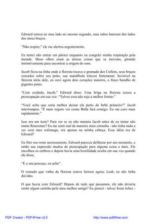 Edward estava ao meu lado no mesmo segundo, suas mãos bateram dos lados
          dos meus braços.

          “Não respire,” ele me alertou urgentemente.

          Eu tentei não entrar em pânico enquanto eu congelei minha respiração pela
          metade. Meus olhos eram as únicas coisas que se moviam, girando
          instintivamente para encontrar a origem do som.

          Jacob ficou na linha onde a floresta tocava o gramado dos Cullens, seus braços
          cruzados sobre seu peito, sua mandíbula trincou fortemente. Invisível na
          floresta atrás dele, eu ouvi agora dois corações maiores, o fraco barulho de
          gigantes patas.

          “Com cuidado, Jacob,” Edward disse. Uma briga na floresta ecoou a
          preocupação em sua voz. “Talvez essa não seja a melhor forma-”

          “Você acha que seria melhor deixar ela perto do bebê primeiro?” Jacob
          interrompeu. “É mais seguro ver como Bella fará comigo. Eu me curo mais
          rapidamente.”

          Isso era um teste? Para ver se eu não mataria Jacob antes de eu tentar não
          matar Renesmee? Eu me senti mal da maneira mais estranha - não tinha nada a
          ver com meu estômago, era apenas na minha cabeça. Essa idéia era de
          Edward?

          Eu fitei seu rosto ansiosamente; Edward pareceu deliberar por um momento, e
          então sua expressão mudou de preocupação para alguma coisa a mais. Ele
          encolheu os ombros e depois havia uma hostilidade oculta em sua voz quando
          ele disse,

          “É o seu pescoço, eu acho”.

          O rosnado que vinha da floresta estava furioso agora; Leah, eu não tinha
          duvidas.

          O que havia com Edward? Depois de tudo que passamos, ele não deveria
          sentir algum carinho pelo meu melhor amigo? Eu pensei - talvez fosse tolice -




PDF Creator - PDF4Free v2.0                                http://www.pdf4free.com
 