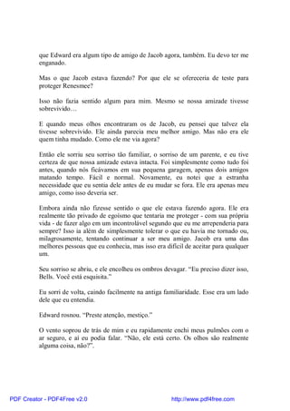 que Edward era algum tipo de amigo de Jacob agora, também. Eu devo ter me
          enganado.

          Mas o que Jacob estava fazendo? Por que ele se ofereceria de teste para
          proteger Renesmee?

          Isso não fazia sentido algum para mim. Mesmo se nossa amizade tivesse
          sobrevivido…

          E quando meus olhos encontraram os de Jacob, eu pensei que talvez ela
          tivesse sobrevivido. Ele ainda parecia meu melhor amigo. Mas não era ele
          quem tinha mudado. Como ele me via agora?

          Então ele sorriu seu sorriso tão familiar, o sorriso de um parente, e eu tive
          certeza de que nossa amizade estava intacta. Foi simplesmente como tudo foi
          antes, quando nós ficávamos em sua pequena garagem, apenas dois amigos
          matando tempo. Fácil e normal. Novamente, eu notei que a estranha
          necessidade que eu sentia dele antes de eu mudar se fora. Ele era apenas meu
          amigo, como isso deveria ser.

          Embora ainda não fizesse sentido o que ele estava fazendo agora. Ele era
          realmente tão privado de egoísmo que tentaria me proteger - com sua própria
          vida - de fazer algo em um incontrolável segundo que eu me arrependeria para
          sempre? Isso ia além de simplesmente tolerar o que eu havia me tornado ou,
          milagrosamente, tentando continuar a ser meu amigo. Jacob era uma das
          melhores pessoas que eu conhecia, mas isso era difícil de aceitar para qualquer
          um.

          Seu sorriso se abriu, e ele encolheu os ombros devagar. “Eu preciso dizer isso,
          Bells. Você está esquisita.”

          Eu sorri de volta, caindo facilmente na antiga familiaridade. Esse era um lado
          dele que eu entendia.

          Edward rosnou. “Preste atenção, mestiço.”

          O vento soprou de trás de mim e eu rapidamente enchi meus pulmões com o
          ar seguro, e aí eu podia falar. “Não, ele está certo. Os olhos são realmente
          alguma coisa, não?”.




PDF Creator - PDF4Free v2.0                                 http://www.pdf4free.com
 