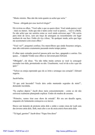 “Muito sinistro. Mas não tão ruim quanto eu achei que seria.”

          “Nossa - obrigada por esse incrível elogio!”

          Ele revirou os olhos. “Você sabe o que eu quero dizer. Você ainda parece você
          - mais ou menos. Acho que não é tanto como você se parece… você é a Bella.
          Eu não achei que me sentiria como se você ainda estivesse aqui.” Ele sorriu
          para mim de novo, sem um traço de amargura ou ressentimento em lugar
          nenhum de sua face. Então ele riu e disse, “de qualquer modo, acho que logo
          me acostumarei com esses olhos.”

          “Você vai?”, perguntei confusa. Era maravilhoso que ainda fossemos amigos,
          mas não estávamos exatamente passando muito tempo juntos.

          O olhar mais estranho possível passou pela sua face, apagando o sorriso. Era
          quase… Culpado? Então seus olhos se moveram para Edward.

          “Obrigado”, ele disse. “Eu não tinha muita certeza se você ia conseguir
          esconder isso dela, prometendo ou não. Usualmente, você só da a ela o que ela
          quer.”

          “Talvez eu esteja esperando que ela se irrite e arranque seu coração”, Edward
          sugeriu.

          Jacob bufou.

          “O que está havendo? Vocês dois estão mantendo segredos de mim?”,
          demandei incrédula.

          “Eu explico depois.” Jacob disse meio conscientemente - como se ele não
          estivesse realmente planejando explicar. Então ele mudou de assunto.

          “Primeiro, vamos tirar esse show da estrada”. Rir era um desafio agora,
          enquanto ele lentamente começava a se mover.

          Houve um lamento de protesto atrás dele e então o corpo cinza de Leah saiu
          das árvores atrás dele, Seth, mais alto e cor de areia estava bem atrás dela

          “Tá legal, garotos!” Jacob disse “Fique fora disso”




PDF Creator - PDF4Free v2.0                                 http://www.pdf4free.com
 
