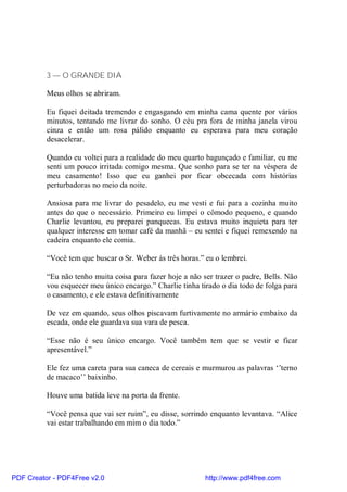 3 — O GRANDE DIA

          Meus olhos se abriram.

          Eu fiquei deitada tremendo e engasgando em minha cama quente por vários
          minutos, tentando me livrar do sonho. O céu pra fora de minha janela virou
          cinza e então um rosa pálido enquanto eu esperava para meu coração
          desacelerar.

          Quando eu voltei para a realidade do meu quarto bagunçado e familiar, eu me
          senti um pouco irritada comigo mesma. Que sonho para se ter na véspera de
          meu casamento! Isso que eu ganhei por ficar obcecada com histórias
          perturbadoras no meio da noite.

          Ansiosa para me livrar do pesadelo, eu me vesti e fui para a cozinha muito
          antes do que o necessário. Primeiro eu limpei o cômodo pequeno, e quando
          Charlie levantou, eu preparei panquecas. Eu estava muito inquieta para ter
          qualquer interesse em tomar café da manhã – eu sentei e fiquei remexendo na
          cadeira enquanto ele comia.

          “Você tem que buscar o Sr. Weber às três horas.” eu o lembrei.

          “Eu não tenho muita coisa para fazer hoje a não ser trazer o padre, Bells. Não
          vou esquecer meu único encargo.” Charlie tinha tirado o dia todo de folga para
          o casamento, e ele estava definitivamente

          De vez em quando, seus olhos piscavam furtivamente no armário embaixo da
          escada, onde ele guardava sua vara de pesca.

          “Esse não é seu único encargo. Você também tem que se vestir e ficar
          apresentável.”

          Ele fez uma careta para sua caneca de cereais e murmurou as palavras ‘’terno
          de macaco’’ baixinho.

          Houve uma batida leve na porta da frente.

          “Você pensa que vai ser ruim”, eu disse, sorrindo enquanto levantava. “Alice
          vai estar trabalhando em mim o dia todo.”




PDF Creator - PDF4Free v2.0                                http://www.pdf4free.com
 