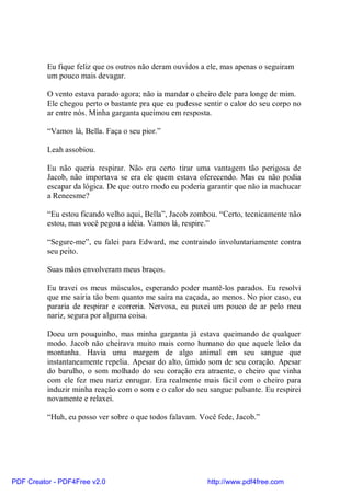 Eu fique feliz que os outros não deram ouvidos a ele, mas apenas o seguiram
          um pouco mais devagar.

          O vento estava parado agora; não ia mandar o cheiro dele para longe de mim.
          Ele chegou perto o bastante pra que eu pudesse sentir o calor do seu corpo no
          ar entre nós. Minha garganta queimou em resposta.

          “Vamos lá, Bella. Faça o seu pior.”

          Leah assobiou.

          Eu não queria respirar. Não era certo tirar uma vantagem tão perigosa de
          Jacob, não importava se era ele quem estava oferecendo. Mas eu não podia
          escapar da lógica. De que outro modo eu poderia garantir que não ia machucar
          a Reneesme?

          “Eu estou ficando velho aqui, Bella”, Jacob zombou. “Certo, tecnicamente não
          estou, mas você pegou a idéia. Vamos lá, respire.”

          “Segure-me”, eu falei para Edward, me contraindo involuntariamente contra
          seu peito.

          Suas mãos envolveram meus braços.

          Eu travei os meus músculos, esperando poder mantê-los parados. Eu resolvi
          que me sairia tão bem quanto me saíra na caçada, ao menos. No pior caso, eu
          pararia de respirar e correria. Nervosa, eu puxei um pouco de ar pelo meu
          nariz, segura por alguma coisa.

          Doeu um pouquinho, mas minha garganta já estava queimando de qualquer
          modo. Jacob não cheirava muito mais como humano do que aquele leão da
          montanha. Havia uma margem de algo animal em seu sangue que
          instantaneamente repelia. Apesar do alto, úmido som de seu coração. Apesar
          do barulho, o som molhado do seu coração era atraente, o cheiro que vinha
          com ele fez meu nariz enrugar. Era realmente mais fácil com o cheiro para
          induzir minha reação com o som e o calor do seu sangue pulsante. Eu respirei
          novamente e relaxei.

          “Huh, eu posso ver sobre o que todos falavam. Você fede, Jacob.”




PDF Creator - PDF4Free v2.0                               http://www.pdf4free.com
 
