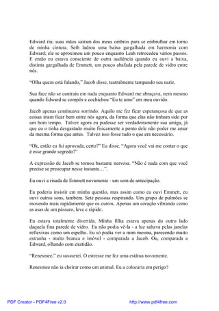 Edward riu; suas mãos saíram dos meus ombros para se embrulhar em torno
          de minha cintura. Seth ladrou uma baixa gargalhada em harmonia com
          Edward; ele se aproximou um pouco enquanto Leah retrocedeu vários passos.
          E então eu estava consciente de outra audiência quando eu ouvi a baixa,
          distinta gargalhada de Emmett, um pouco abafada pela parede de vidro entre
          nós.

          “Olha quem está falando,” Jacob disse, teatralmente tampando seu nariz.

          Sua face não se contraiu em nada enquanto Edward me abraçava, nem mesmo
          quando Edward se compôs e cochichou “Eu te amo” em meu ouvido.

          Jacob apenas continuava sorrindo. Aquilo me fez ficar esperançosa de que as
          coisas iriam ficar bem entre nós agora, da forma que elas não tinham sido por
          um bom tempo. Talvez agora eu pudesse ser verdadeiramente sua amiga, já
          que eu o tinha desgastado muito fisicamente a ponto dele não poder me amar
          da mesma forma que antes. Talvez isso fosse tudo o que era necessário.

          “Ok, então eu fui aprovada, certo?” Eu disse. “Agora você vai me contar o que
          é esse grande segredo?”

          A expressão de Jacob se tornou bastante nervosa. “Não é nada com que você
          precise se preocupar nesse instante…”.

          Eu ouvi a risada de Emmett novamente - um som de antecipação.

          Eu poderia insistir em minha questão, mas assim como eu ouvi Emmett, eu
          ouvi outros sons, também. Sete pessoas respirando. Um grupo de pulmões se
          movendo mais rapidamente que os outros. Apenas um coração vibrando como
          as asas de um pássaro, leve e rápido.

          Eu estava totalmente divertida. Minha filha estava apenas do outro lado
          daquela fina parede de vidro. Eu não podia vê-la - a luz saltava pelas janelas
          reflexivas como um espelho. Eu só podia ver a mim mesma, parecendo muito
          estranha - muito branca e imóvel - comparada a Jacob. Ou, comparada a
          Edward, olhando com exatidão.

          “Renesmee,” eu sussurrei. O estresse me fez uma estátua novamente.

          Renesmee não ia cheirar como um animal. Eu a colocaria em perigo?




PDF Creator - PDF4Free v2.0                                http://www.pdf4free.com
 