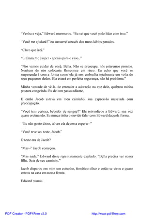 “Venha e veja,” Edward murmurou. “Eu sei que você pode lidar com isso.”

          “Você me ajudará?” eu sussurrei através dos meus lábios parados.

          “Claro que irei.”

          “E Emmett e Jasper - apenas para o caso..”

          “Nós vamos cuidar de você, Bella. Não se preocupe, nós estaremos prontos.
          Nenhum de nós colocaria Renesmee em risco. Eu acho que você se
          surpreenderá com a forma como ela já nos embrulha totalmente em volta de
          seus pequenos dedos. Ela estará em perfeita segurança, não há problema.”

          Minha vontade de vê-la, de entender a adoração na voz dele, quebrou minha
          postura congelada. Eu dei um passo adiante.

          E então Jacob estava em meu caminho, sua expressão mesclada com
          preocupação.

          “Você tem certeza, bebedor de sangue?” Ele reivindicou a Edward, sua voz
          quase ordenando. Eu nunca tinha o ouvido falar com Edward daquela forma.

          “Eu não gosto disso, talvez ela devesse esperar -”

          “Você teve seu teste, Jacob.”

          O teste era de Jacob?

          “Mas -” Jacob começou.

          “Mas nada,” Edward disse repentinamente exaltado. “Bella precisa ver nossa
          filha. Saia de seu caminho.”

          Jacob disparou em mim um estranho, frenético olhar e então se virou e quase
          entrou na casa em nossa frente.

          Edward rosnou.




PDF Creator - PDF4Free v2.0                                http://www.pdf4free.com
 
