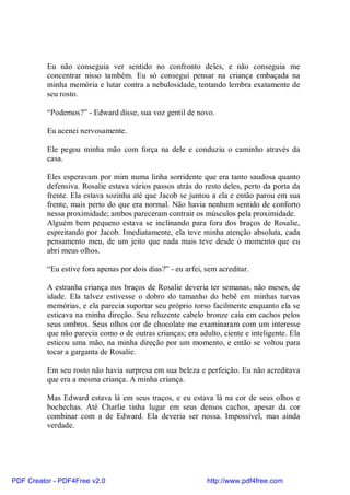 Eu não conseguia ver sentido no confronto deles, e não conseguia me
          concentrar nisso também. Eu só consegui pensar na criança embaçada na
          minha memória e lutar contra a nebulosidade, tentando lembra exatamente de
          seu rosto.

          “Podemos?” - Edward disse, sua voz gentil de novo.

          Eu acenei nervosamente.

          Ele pegou minha mão com força na dele e conduziu o caminho através da
          casa.

          Eles esperavam por mim numa linha sorridente que era tanto saudosa quanto
          defensiva. Rosalie estava vários passos atrás do resto deles, perto da porta da
          frente. Ela estava sozinha até que Jacob se juntou a ela e então parou em sua
          frente, mais perto do que era normal. Não havia nenhum sentido de conforto
          nessa proximidade; ambos pareceram contrair os músculos pela proximidade.
          Alguém bem pequeno estava se inclinando para fora dos braços de Rosalie,
          espreitando por Jacob. Imediatamente, ela teve minha atenção absoluta, cada
          pensamento meu, de um jeito que nada mais teve desde o momento que eu
          abri meus olhos.

          “Eu estive fora apenas por dois dias?” - eu arfei, sem acreditar.

          A estranha criança nos braços de Rosalie deveria ter semanas, não meses, de
          idade. Ela talvez estivesse o dobro do tamanho do bebê em minhas turvas
          memórias, e ela parecia suportar seu próprio torso facilmente enquanto ela se
          esticava na minha direção. Seu reluzente cabelo bronze caia em cachos pelos
          seus ombros. Seus olhos cor de chocolate me examinaram com um interesse
          que não parecia como o de outras crianças; era adulto, ciente e inteligente. Ela
          esticou uma mão, na minha direção por um momento, e então se voltou para
          tocar a garganta de Rosalie.

          Em seu rosto não havia surpresa em sua beleza e perfeição. Eu não acreditava
          que era a mesma criança. A minha criança.

          Mas Edward estava lá em seus traços, e eu estava lá na cor de seus olhos e
          bochechas. Até Charlie tinha lugar em seus densos cachos, apesar da cor
          combinar com a de Edward. Ela deveria ser nossa. Impossível, mas ainda
          verdade.




PDF Creator - PDF4Free v2.0                                  http://www.pdf4free.com
 