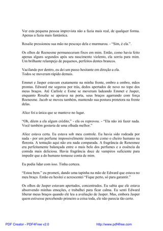 Ver esta pequena pessoa imprevista não a fazia mais real, de qualquer forma.
          Apenas a fazia mais fantástica.

          Rosalie pressionou sua mão no pescoço dela e murmurou. - “Sim, é ela.”.

          Os olhos de Reenesme permaneceram fixos em mim. Então, como havia feito
          apenas alguns segundos após seu nascimento violento, ela sorriu para mim.
          Um brilhante relampejo de pequenos, perfeitos dentes brancos.

          Vacilando por dentro, eu dei um passo hesitante em direção a ela.
          Todos se moveram rápido demais.

          Emmet e Jasper estavam exatamente na minha frente, ombro a ombro, mãos
          prontas. Edward me segurou por trás, dedos apertados de novo no topo dos
          meus braços. Até Carlisle e Esme se moveram ladeando Emmet e Jasper,
          enquanto Rosalie se apoiava na porta, seus braços agarrando com força
          Reenesme. Jacob se moveu também, mantendo sua postura protetora na frente
          delas.

          Alice foi a única que se manteve no lugar.

          “Oh, dêem a ela algum crédito,” - ela os reprovou. - “Ela não irá fazer nada.
          Você também gostaria de uma olhada melhor.”

          Alice estava certa. Eu estava sob meu controle. Eu havia sido rodeada por
          nada - por um perfume impossivelmente insistente como o cheiro humano na
          floresta. A tentação aqui não era nada comparada. A fragrância de Renesmee
          era perfeitamente balançada entre o mais belo dos perfumes e a essência da
          comida mais deliciosa. Havia fragrância doce de vampiros suficiente para
          impedir que a do humano tomasse conta de mim.

          Eu podia lidar com isso. Tinha certeza.

          “Estou bem.” eu prometi, dando uma tapinha na mão de Edward que estava no
          meu braço. Então eu hesitei e acrescentei “Fique perto, só para garantir.”

          Os olhos de Jasper estavam apertados, concentrados. Eu sabia que ele estava
          absorvendo minhas emoções, e trabalhei para ficar calma. Eu senti Edward
          liberar meus braços quando ele leu a avaliação de Jasper. Mas, embora Jasper
          quem estivesse percebendo primeiro a coisa toda, ele não parecia tão certo.




PDF Creator - PDF4Free v2.0                                http://www.pdf4free.com
 