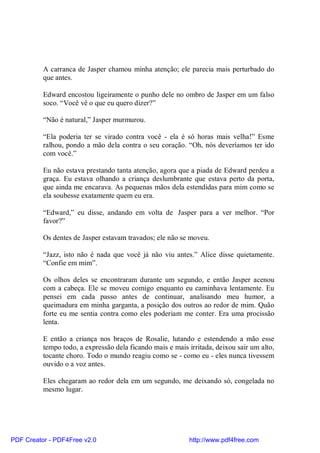 A carranca de Jasper chamou minha atenção; ele parecia mais perturbado do
          que antes.

          Edward encostou ligeiramente o punho dele no ombro de Jasper em um falso
          soco. “Você vê o que eu quero dizer?”

          “Não é natural,” Jasper murmurou.

          “Ela poderia ter se virado contra você - ela é só horas mais velha!” Esme
          ralhou, pondo a mão dela contra o seu coração. “Oh, nós deveríamos ter ido
          com você.”

          Eu não estava prestando tanta atenção, agora que a piada de Edward perdeu a
          graça. Eu estava olhando a criança deslumbrante que estava perto da porta,
          que ainda me encarava. As pequenas mãos dela estendidas para mim como se
          ela soubesse exatamente quem eu era.

          “Edward,” eu disse, andando em volta de Jasper para a ver melhor. “Por
          favor?”

          Os dentes de Jasper estavam travados; ele não se moveu.

          “Jazz, isto não é nada que você já não viu antes.” Alice disse quietamente.
          “Confie em mim”.

          Os olhos deles se encontraram durante um segundo, e então Jasper acenou
          com a cabeça. Ele se moveu comigo enquanto eu caminhava lentamente. Eu
          pensei em cada passo antes de continuar, analisando meu humor, a
          queimadura em minha garganta, a posição dos outros ao redor de mim. Quão
          forte eu me sentia contra como eles poderiam me conter. Era uma procissão
          lenta.

          E então a criança nos braços de Rosalie, lutando e estendendo a mão esse
          tempo todo, a expressão dela ficando mais e mais irritada, deixou sair um alto,
          tocante choro. Todo o mundo reagiu como se - como eu - eles nunca tivessem
          ouvido o a voz antes.

          Eles chegaram ao redor dela em um segundo, me deixando só, congelada no
          mesmo lugar.




PDF Creator - PDF4Free v2.0                                http://www.pdf4free.com
 
