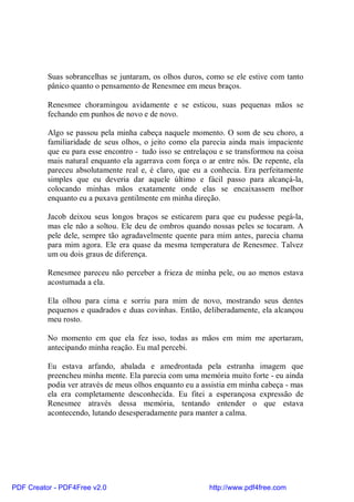 Suas sobrancelhas se juntaram, os olhos duros, como se ele estive com tanto
          pânico quanto o pensamento de Renesmee em meus braços.

          Renesmee choramingou avidamente e se esticou, suas pequenas mãos se
          fechando em punhos de novo e de novo.

          Algo se passou pela minha cabeça naquele momento. O som de seu choro, a
          familiaridade de seus olhos, o jeito como ela parecia ainda mais impaciente
          que eu para esse encontro - tudo isso se entrelaçou e se transformou na coisa
          mais natural enquanto ela agarrava com força o ar entre nós. De repente, ela
          pareceu absolutamente real e, é claro, que eu a conhecia. Era perfeitamente
          simples que eu deveria dar aquele último e fácil passo para alcançá-la,
          colocando minhas mãos exatamente onde elas se encaixassem melhor
          enquanto eu a puxava gentilmente em minha direção.

          Jacob deixou seus longos braços se esticarem para que eu pudesse pegá-la,
          mas ele não a soltou. Ele deu de ombros quando nossas peles se tocaram. A
          pele dele, sempre tão agradavelmente quente para mim antes, parecia chama
          para mim agora. Ele era quase da mesma temperatura de Renesmee. Talvez
          um ou dois graus de diferença.

          Renesmee pareceu não perceber a frieza de minha pele, ou ao menos estava
          acostumada a ela.

          Ela olhou para cima e sorriu para mim de novo, mostrando seus dentes
          pequenos e quadrados e duas covinhas. Então, deliberadamente, ela alcançou
          meu rosto.

          No momento em que ela fez isso, todas as mãos em mim me apertaram,
          antecipando minha reação. Eu mal percebi.

          Eu estava arfando, abalada e amedrontada pela estranha imagem que
          preencheu minha mente. Ela parecia com uma memória muito forte - eu ainda
          podia ver através de meus olhos enquanto eu a assistia em minha cabeça - mas
          ela era completamente desconhecida. Eu fitei a esperançosa expressão de
          Renesmee através dessa memória, tentando entender o que estava
          acontecendo, lutando desesperadamente para manter a calma.




PDF Creator - PDF4Free v2.0                               http://www.pdf4free.com
 
