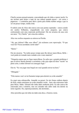 Charlie acenou pensativamente, concordando que ele tinha a menor tarefa. Eu
          me inclinei para beijar o topo de sua cabeça quando passei – ele corou e
          pigarreou – e continuou para abrir a porta para minha melhor amiga e que ia
          ser em pouco tempo, minha irmã.

          O cabelo curto de Alice não estava com suas pontas espetadas – estava caindo
          em cachos brilhantes, enquadrando seu rosto pequeno, que estava
          contrastando com uma expressão profissional. Ela me arrastou da casa com
          um mero ‘’Oi, Charlie’’ por cima dos ombros.

          Alice me avaliou enquanto eu entrava no Porshe.

          “Ah, que inferno! Olhe seus olhos!” ela reclamou com reprovação. “O que
          você fez? Ficou acordada a noite toda?”

          “Quase.”

          Ela me encarou. “Eu tenho pouco tempo para lhe deixar maravilhosa, Bella –
          você podia ter tomado mais cuidado com o meu material.”

          “Ninguém espera que eu fique maravilhosa. Eu acho que o grande problema é
          que eu talvez durma durante a cerimônia e não seja capaz de dizer “aceito” na
          parte certa, e então Edward vai conseguir fugir.”

          Ela riu. “Eu vou jogar meu buquê em você quando estiver na hora.”

          “Obrigada.”

          “Pelo menos você vai ter bastante tempo para dormir no avião amanhã.”

          Eu ergui uma sobrancelha. Amanhã, eu pensei. Se nós fomos embora depois
          da festa, ainda estaríamos no avião amanhã à noite... bem, não estávamos indo
          para Boise, Idaho. Edward não tinha dado nenhuma pista. Eu não estava tão
          estressada com o mistério, mas era estranho não saber onde iria dormir na
          noite seguinte. Ou, esperançosamente, não dormindo...

          Alice percebeu que ela tinha me dado uma dica, e franziu a testa.




PDF Creator - PDF4Free v2.0                                 http://www.pdf4free.com
 